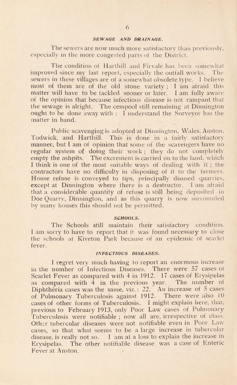 SB WAGE AND DRAINAGE. Fhe sewers are now much more satisfactory than previously, especially in the more congested parts of the District. The condition of Harthill and Firvale has been somewhat improved since my last report, especially the outfall works. The sewers in these villages are of a somewhat obsolete type. I believe most of them are of the old stone variety ; I am afraid this matter will have to be tackled sooner or later. I am fully aware of the opinion that because infectious disease is not rampant that the sewage is alright. The cesspool still remaining at Dinnington ought to be done away with : I understand the Surveyor has the matter in hand. Public scavenging is adopted at Dinnington, Wales, Anston, Todwick, and Harthill. This is done in a fairly satisfactory manner, but I am of opinion that some of the scavengers have no regular system of doing their work ; they do not completely empty the ashpits. The excrement is carried on to the land, which I think is one of the most suitable wavs of dealing with it ; the contractors have no difficulty in disposing of it to the farmers. House refuse is conveyed to tips, principally disused quarries, except at Dinnington where there is a destructor. I am afraid that a considerable quantity of refuse is still being deposited in Doe Quarry, Dinnington, and as this quarry is now suriounded by many houses this should not be permitted. SCHOOLS. The Schools still maintain their satisfactory condition. I am sorry to have to report that it was found necessary to close the schools at Kiveton Park because of an epidemic of scarlet fever. INFECTIOUS DISEASES. I regret very much having to report an enormous increase in the number of Infectious Diseases. There were 57 cases of Scarlet Fever as compared with 4 in 1912. 17 cases of Erysipelas as compared with 4 in the previous year. The number of Diphtheria cases was the same, viz. : 22. An increase of 5 cases of Pulmonary Tuberculosis against 1912. There were also 10 cases of other forms of Tuberculosis. I might explain here, that, previous to February 1913, only Poor Law cases of Pulmonary Tuberculosis were notifiable ; now all are, irrespective of class. Other tubercular diseases were not notifiable even in Poor Law cases, so that what seems to be a large increase in tubercular disease, is really not so. I am at a loss to explain the increase in Erysipelas. The other notifiable disease was a case of Enteric Fever at Anston.
