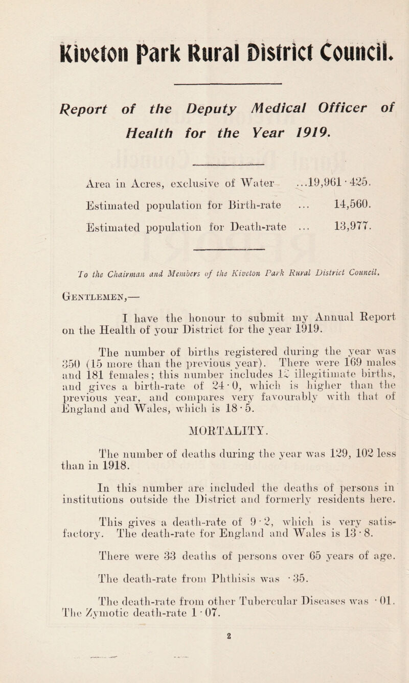 Kiueton Park Rural District Council Report of the Deputy Medical Officer of Health for the Year 1919. Area in Acres, exclusive of Water .. .19,961 • 425. Estimated population for Birth-rate ... 14,560. Estimated population for Death-rate 13,977. To the Chairman and Members of the Kivcton Park Rural District Council. Gentlemen,— I have the honour to submit my Annual Report on the Health of your District for the year 1919. The number of births registered during the year was 350 (15 more than the previous year). There were 169 males and 181 females; this number includes 12 illegitimate births, and gives a birth-rate of 24 * 0, which is higher than the previous year, and compares very favourably with that of England and Wales, which is 18-5. MORTALITY. The number of deaths during the year was 129, 102 less than in 1918. In this number are included the deaths of persons in institutions outside the District and formerly residents here. This gives a death-rate of 9*2, which is very satis- factory. The death-rate for England and Wales is 13*8. There were 33 deaths of persons over 65 years of age. The death-rate from Phthisis was The death-rate from other Tubercular Diseases was • 01 The Zymotic death-rate 1 *07.