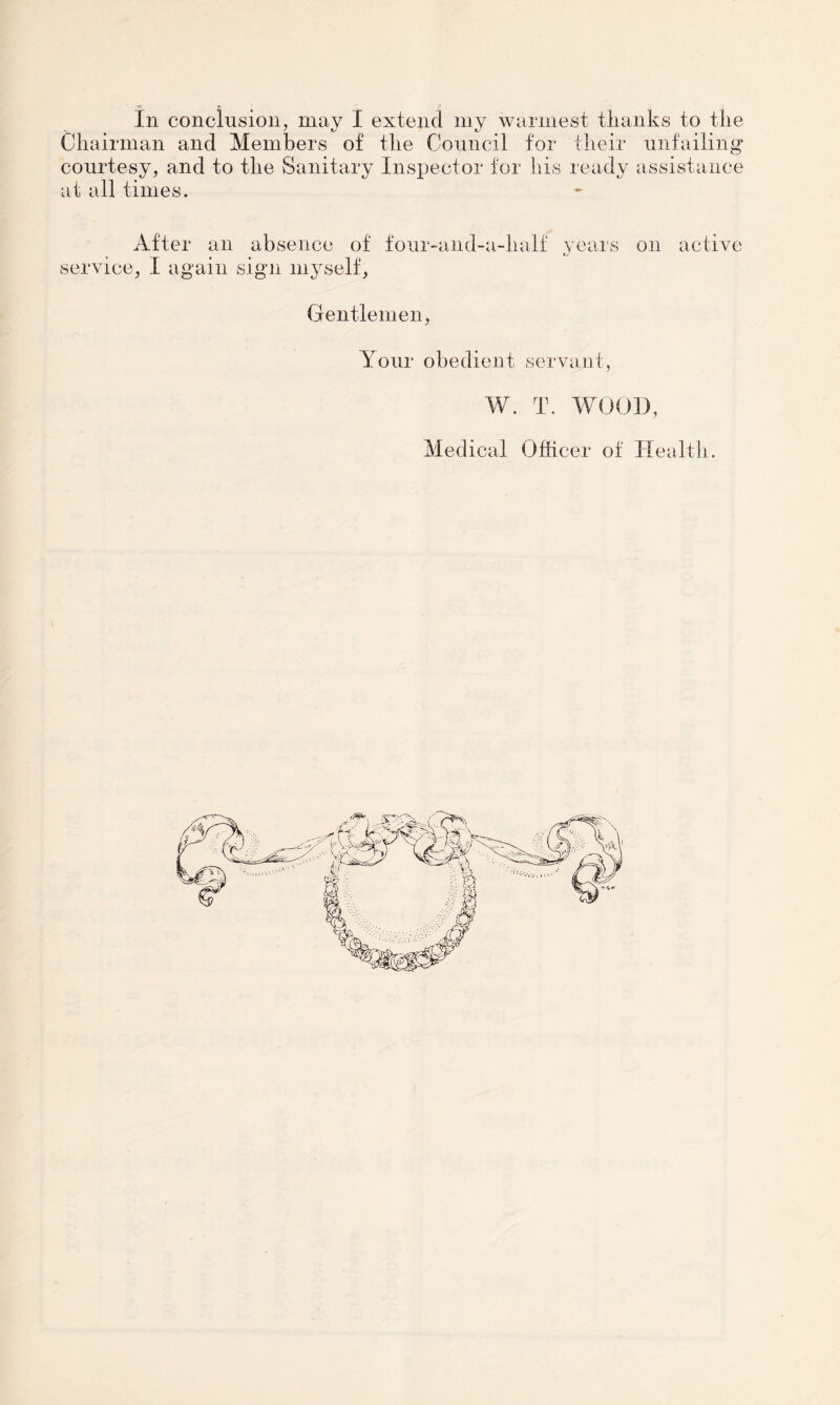 Chairman and Members of the Council for their unfailing courtesy, and to the Sanitary Inspector for his ready assistance at all times. After an absence of four-and-a-lialf years on active service, I again sign myself, Gentlemen, Your obedient servant, W. T. WOOD, Medical Officer of Health.