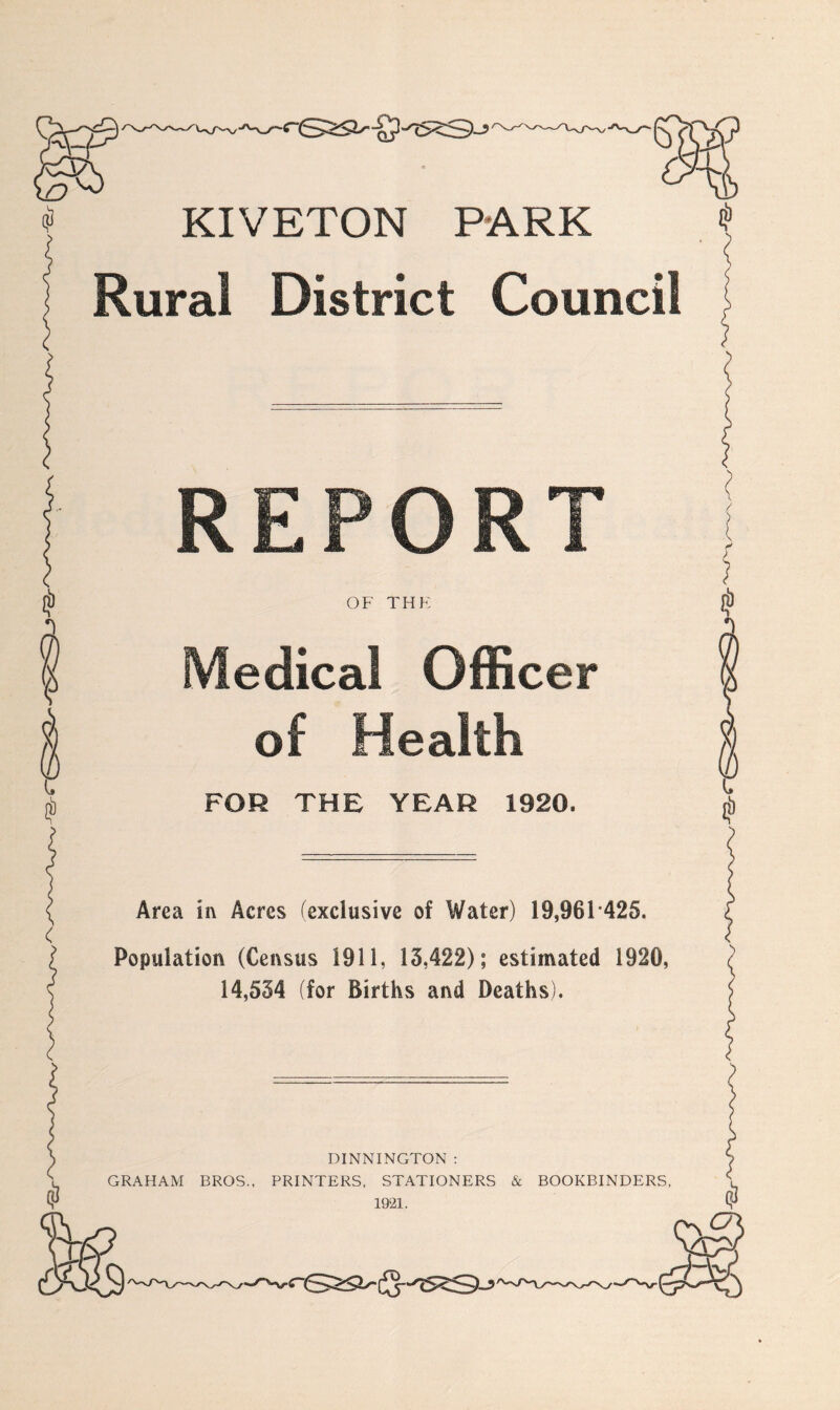 KIVETON PARK Rural District Council REPORT OF THE Medical Officer of Health FOR THE YEAR 1920. Area in Acres (exclusive of Water) 19,961 425. Population (Census 1911, 13,422); estimated 1920, 14,534 (for Births and Deaths). DINNINGTON : GRAHAM BROS., PRINTERS, STATIONERS & BOOKBINDERS, 1921.