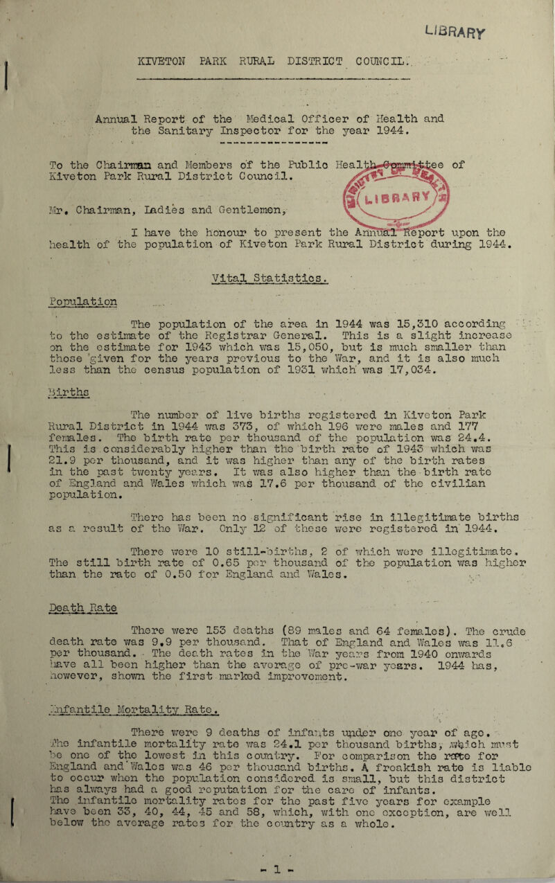 LIBRARY KIVETON PARK RURAL DISTRICT COUNCIL.'. Annual Report of the Medical Officer of Health and the Sanitary Inspector for the year 1944. ee of To the Chairman and Members o’f the Public Heal Kiveton Park Rural District Council. Mr* Chairman, Ladies and Gentlemen, I have the honour to present the Annual Report upon the health of the population of Kiveton Park Rural District during 1944. Vital Statistics. Population The population of the area in 1944 was 15,310 according to the estimate of the Registrar General. This Is a slight increase on the estimate for 1943 which was 15,050, but is much smaller than those given for the years previous to the War, and it is also much less than the census population of 1931 which was 17,034. Births The number of live births registered in Kiveton Park Rural District in 1944 was 373, of which 196 were males and 177 females. The birth rate per thousand of the population was 24.4. This is considerably higher than the birth rate of 1943 which was 21.9 per thousand, and it was higher than any of the birth rates in the past twenty years. It was also higher than the■birth rate of England and Wales which was 17.6 per thousand of the civilian population. There has been no significant rise In illegitimate births as a result of the War. Only 12 of these were registered in' 1944. There were 10 still-births, 2 of which were illegitimate. The still birth rate of 0.65 per thousand of the population was higher than the rate of 0.50 for England and Wales. Death Rate There were 153 deaths (89 males and 64 females). The crude death rate was 9,9 per thousand. That of England and Wales was 11,6 per thousand. - The death rates In the War years from 1940 onwards have all been higher than the average of pre-war years. 1944 has, however, shown the first marked improvement. Infantile Mortality Rate. l • ‘ l There were 9 deaths of infants under one year of ago. The infantile mortality rate was 24.1 per thousand births, .which must be one of the lowest in this country. P’or comparison the repte for England and Wales was 46 per thousand births. A freakish rate Is liable to occur when the population considered, is small, but this district has always had a good reputation for the care of infants. The infantile mortality ratos for the past five years for example have been 33, 40, 44, 45 and 58, which, with one exception, are well below tho average rates for the country as a whole.