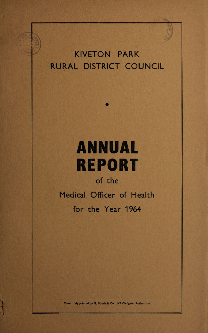 KIVETON PARK RURAL DISTRICT COUNCIL Jr ANNUAL REPORT of the Medical Officer of Health for the Year 1964 Cover only printed by G. Booth & Co., 149 Wellgate, Rotherham