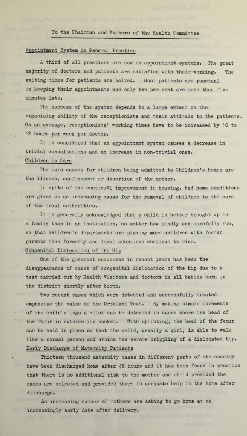 To the Chairman and Members of the Health Committee Appointment System in General Practice A third of all practices are now on appointment systems. The great majority of doctors and patients are satisfied with their working. The waiting times for patients are halved. Most patients are punctual in keeping their appointments and only ten per cent are more than five minutes late. The success of the system depends to a large extent on the organising ability of the receptionists and their attitude to the patients. On an average, receptionists’ working times have to be increased by 10 to 12 hours per week per doctor. It is considered that an appointment system causes a decrease in trivial consultations and an increase in non-trivial ones. Children in Care The main causes for children being admitted to Children's Homes are the illness, confinement or desertion of the mother. In spite of the continual improvement in housing, bad home conditions are given as an increasing cause for the removal of children to the care of the local authorities. It is generally acknowledged that a child is better brought up in a family than in an institution, no matter how kindly and carefully run, so that children's departments are placing more children with foster parents than formerly and legal adoptions continue to rise. Congenital Dislocation of the Hip One of the greatest successes in recent years has been the disappearance of cases of congenital dislocation of the hip due to a test carried out by Health Visitors and doctors in all babies bom in the district shortly after birth. Two recent cases which were detected and successfully treated emphasize the value of the Ortolani Test. By making simple movements of the child's legs a click can be detected in cases where the head of the femur is outside its socket. With splinting, the head of the femur can be held in place so that the child, usually a girl, is able to walk like a normal person and avoids the severe crippling of a dislocated hip. Early Discharge of Maternity Patients Thirteen thousand maternity cases in different parts of the country have been discharged home after 48 hours and it has been found in practice that there is no additional risk to the mother and child provided the cases are selected and provided there is adequate help in the home after discharge. An increasing number of mothers are asking to go home at an increasingly early date after delivery.