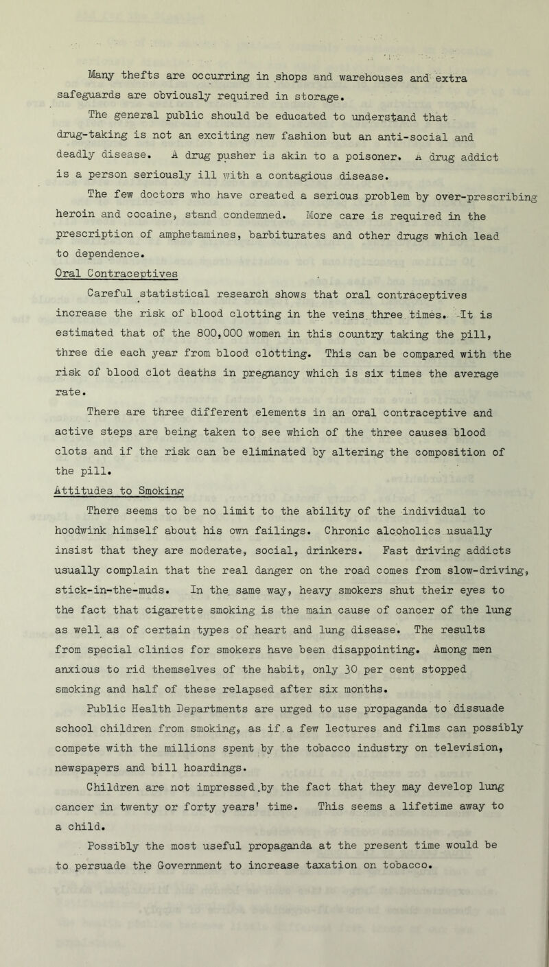 safeguards are obviously required in storage. The general public should be educated to understand that drug-taking is not an exciting new fashion but an anti-social and deadly disease. A drug pusher is akin to a poisoner, ji drug addict is a person seriously ill with a contagious disease. The few doctors who have created a serious problem by over-prescribing heroin and cocaine, stand condemned. More care is required in the prescription of amphetamines, barbiturates and other drugs which lead to dependence. Oral Contraceptives Careful statistical research shows that oral contraceptives increase the risk of blood clotting in the veins three.times. It is estimated that of the 800,000 women in this country taking the pill, three die each year from blood clotting. This can be compared with the risk of blood clot deaths in pregnancy which is six times the average rate. There are three different elements in an oral contraceptive and active steps are being taken to see which of the three causes blood clots and if the risk can be eliminated by altering the composition of the pill. Attitudes to Smoking There seems to be no limit to the ability of the individual to hoodwink himself about his own failings. Chronic alcoholics usually insist that they are moderate, social, drinkers. Fast driving addicts usually complain that the real danger on the road comes from slow-driving, stick-in-the-muds. In the same way, heavy smokers shut their eyes to the fact that cigarette smoking is the main cause of cancer of the lung as well as of certain types of heart and lung disease. The results from special clinics for smokers have been disappointing. Among men anxious to rid themselves of the habit, only 30 per cent stopped smoking and half of these relapsed after six months. Public Health Departments are urged to use propaganda to dissuade school children from smoking, as if.a few lectures and films can possibly compete with the millions spent by the tobacco industry on television, newspapers and bill hoardings. Children are not impressed .by the fact that they may develop lung cancer in twenty or forty years' time. This seems a lifetime away to a child. Possibly the most useful propaganda at the present time would be to persuade the Government to increase taxation on tobacco.