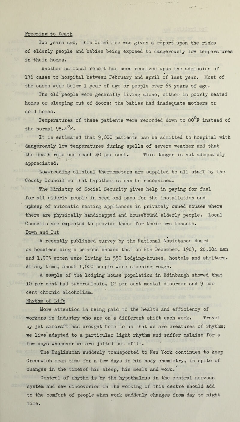 Freezing to Death Two years ago, this Committee was given a report upon the risks of elderly people and babies being exposed to dangerously low temperatures in their homes. Another national report has been received upon the admission of 136 cases to hospital between February and April of last year. Most of the cases were below 1 year of age or people over 65 years of age. The old people were generally living alone, either in poorly heated homes or sleeping out of doors: the babies had inadequate mothers or cold homes. Temperatures of these patients were recorded down to 80°F instead of the normal 98*4°F. It is estimated that 9s000 patients can be admitted to hospital with dangerously low temperatures during spells of severe weather and that the death rate can reach 40 per cent. This danger is not adequately appreciated. Low-reading clinical thermometers are supplied to all staff by the County Council so that hypothermia can be recognised. The Ministry of Social Security gives help in paying for fuel for all elderly people in need and pays for the installation and upkeep of automatic heating appliances in privately owned houses where there are physically handicapped and housebound elderly people. Local Councils are expected to provide these for their own tenants. Town and Out A recently published survey by the National Assistance Board on homeless single persons showed that on 8th December, 19635 26,884 men and 1,905 women were living in 550 lodging-houses, hostels and shelters. At any time, about 1,000 people were sleeping rough. A sample of the lodging house population in Edinburgh showed that 10 per cent had tuberculosis, 12 per cent mental disorder and 9 per cent chronic alcoholism. Rhythm of Life More attention is being paid to the health and efficiency of workers in industry who are on a different shift each week. Travel by jet aircraft has brought home to us that we are creatures of rhythm; we live adapted to a particular light rhythm and suffer malaise for a few days whenever we are jolted out of it. The Englishman suddenly transported to New York continues to keep Greenwich mean time for a few days in his body chemistry, in spite of changes in the times of his sleep, his meals and work. Control of rhythm is by the hypothalmus in the central nervous system and new discoveries in the working of this centre should add to the comfort of people when work suddenly changes from day to night time.