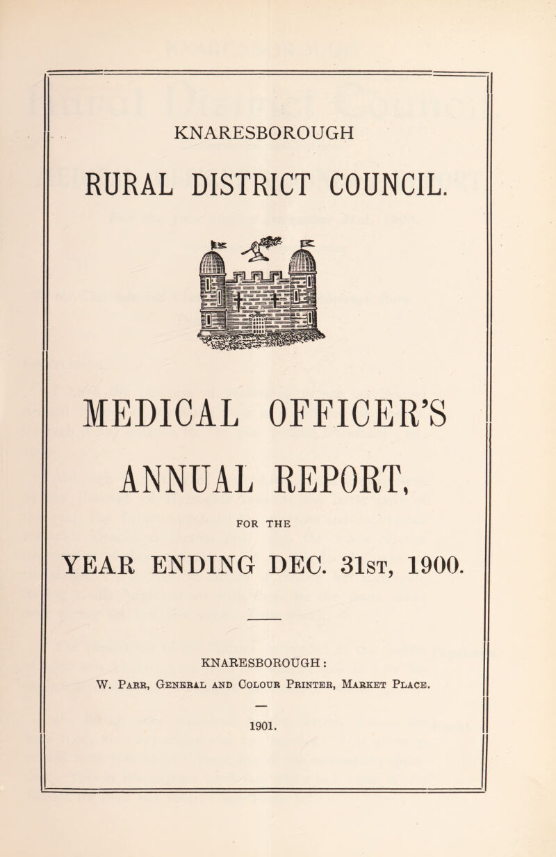 RURAL DISTRICT COUNCIL. MEDICAL OFFICER’S ANNUAL REPORT, FOR THE YEAR ENDING DEG 31st, 1900. KNARESBOROUGH: W. Parr, General and Colour Printer, Market Place. 1901.