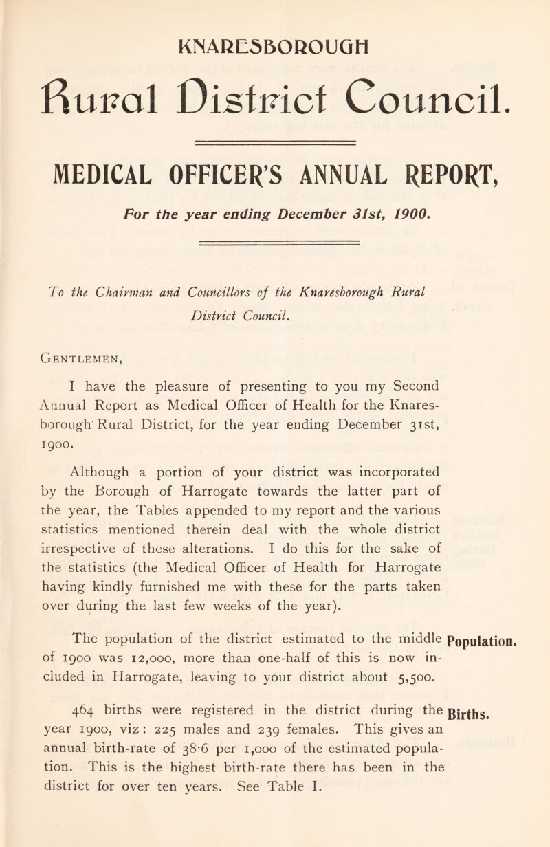 fiupal Distinct Council. MEDICAL OFFICER'S ANNUAL REPORT, For the year ending December 31st, 1900. To the Chairman and Councillors of the Knaresborough Rural District Council. Gentlemen, I have the pleasure of presenting to you my Second Annual Report as Medical Officer of Health for the Knares- borough'Rural District, for the year ending December 31st, 1900. Although a portion of your district was incorporated by the Borough of Harrogate towards the latter part of the year, the Tables appended to my report and the various statistics mentioned therein deal with the whole district irrespective of these alterations. I do this for the sake of the statistics (the Medical Officer of Health for Harrogate having kindly furnished me with these for the parts taken over during the last few weeks of the year). The population of the district estimated to the middle Population, of 1900 was 12,000, more than one-half of this is now in- cluded in Harrogate, leaving to your district about 5,500. 464 births were registered in the district during the girths, year 1900, viz : 225 males and 239 females. This gives an annual birth-rate of 38-6 per 1,000 of the estimated popula- tion. This is the highest birth-rate there has been in the district for over ten years. See Table I.