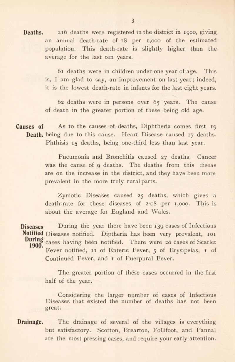 Deaths. 216 deaths were registered in the district in 1900, giving an annual death-rate of 18 per 1,000 of the estimated population. This death-rate is slightly higher than the average for the last ten years. 61 deaths were in children under one year of age. This is, I am glad to say, an improvement on last year; indeed, it is the lowest death-rate in infants for the last eight years. 62 deaths were in persons over 65 years. The cause of death in the greater portion of these being old age. Causes of As to the causes of deaths, Diphtheria comes first 19 Death, being due to this cause. Heart Disease caused 17 deaths. Phthisis 15 deaths, being one-third less than last year. Pneumonia and Bronchitis caused 27 deaths. Cancer was the cause of 9 deaths. The deaths from this diseas are on the increase in the district, and they have been more prevalent in the more truly rural parts. Zymotic Diseases caused 25 deaths, which gives a death-rate for these diseases of 2-08 per 1,000. This is about the average for England and Wales. Diseases Notified During 1900. During the year there have been 139 cases of Infectious Diseases notified. Diptheria has been very prevalent, 101 cases having been notified. There were 20 cases of Scarlet Fever notified, 11 of Enteric Fever, 5 of Erysipelas, 1 of Continued Fever, and 1 of Puerpural Fever. The greater portion of these cases occurred in the first half of the year. Considering the larger number of cases of Infectious Diseases that existed the number of deaths has not been great. Drainage. The drainage of several of the villages is everything but satisfactory. Scotton, Brearton, Follifoot, and Pannal are the most pressing cases, and require your early attention.