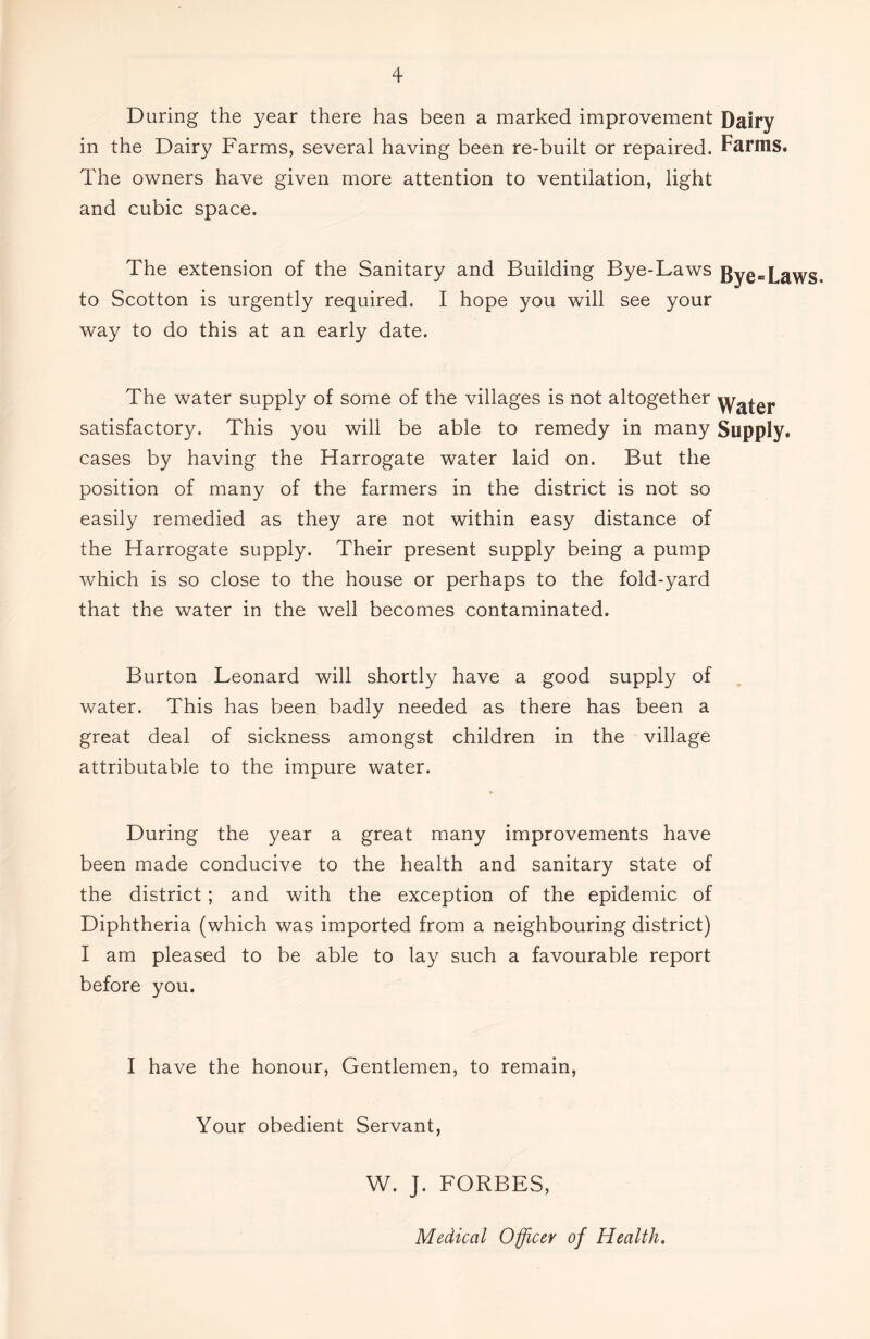 During the year there has been a marked improvement Dairy in the Dairy Farms, several having been re-built or repaired. Farms. The owners have given more attention to ventilation, light and cubic space. The extension of the Sanitary and Building Bye-Laws Bye=Laws to Scotton is urgently required. I hope you will see your way to do this at an early date. The water supply of some of the villages is not altogether yyafer satisfactory. This you will be able to remedy in many Supply, cases by having the Harrogate water laid on. But the position of many of the farmers in the district is not so easily remedied as they are not within easy distance of the Harrogate supply. Their present supply being a pump which is so close to the house or perhaps to the fold-yard that the water in the well becomes contaminated. Burton Leonard will shortly have a good supply of water. This has been badly needed as there has been a great deal of sickness amongst children in the village attributable to the impure water. During the year a great many improvements have been made conducive to the health and sanitary state of the district; and with the exception of the epidemic of Diphtheria (which was imported from a neighbouring district) I am pleased to be able to lay such a favourable report before you. I have the honour, Gentlemen, to remain, Your obedient Servant, W. J. FORBES, Medical Officer of Health.