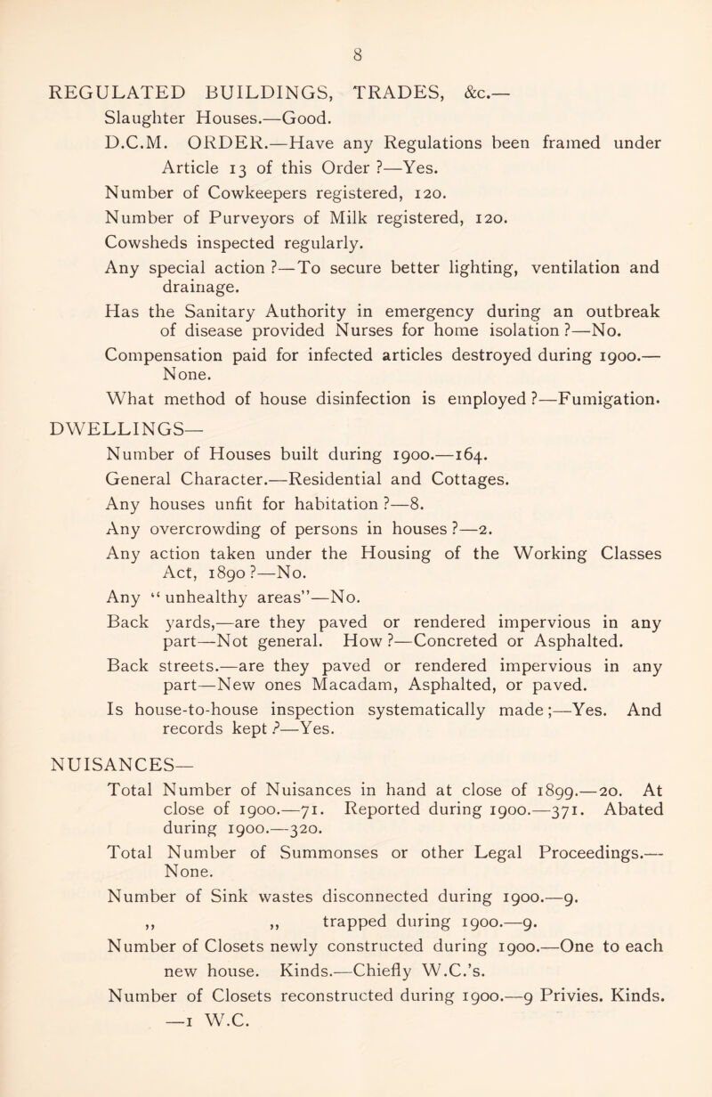 REGULATED BUILDINGS, TRADES, &c.— Slaughter Houses.—Good. D.C.M. ORDER.—Have any Regulations been framed under Article 13 of this Order ?—Yes. Number of Cowkeepers registered, 120. Number of Purveyors of Milk registered, 120. Cowsheds inspected regularly. Any special action ?—To secure better lighting, ventilation and drainage. Has the Sanitary Authority in emergency during an outbreak of disease provided Nurses for home isolation?—No. Compensation paid for infected articles destroyed during 1900.— None. What method of house disinfection is employed?—Fumigation. DWELLINGS— Number of Houses built during 1900.—164. General Character.—Residential and Cottages. Any houses unfit for habitation ?—8. Any overcrowding of persons in houses ?—2. Any action taken under the Housing of the Working Classes Act, 1890?—No. Any “ unhealthy areas”—No. Back yards,—are they paved or rendered impervious in any part—Not general. How ?—Concreted or Asphalted. Back streets.—are they paved or rendered impervious in any part—New ones Macadam, Asphalted, or paved. Is house-to-house inspection systematically made;—Yes. And records kept P—Yes. NUISANCES— Total Number of Nuisances in hand at close of 1899.—20. At close of 1900.—71. Reported during 1900.—371. Abated during 1900.—320. Total Number of Summonses or other Legal Proceedings.— None. Number of Sink wastes disconnected during 1900.—9. ,, ,, trapped during 1900.—9. Number of Closets newly constructed during 1900.—One to each new house. Kinds.—Chiefly W.C.’s. Number of Closets reconstructed during 1900.—9 Privies. Kinds. —1 W.C.