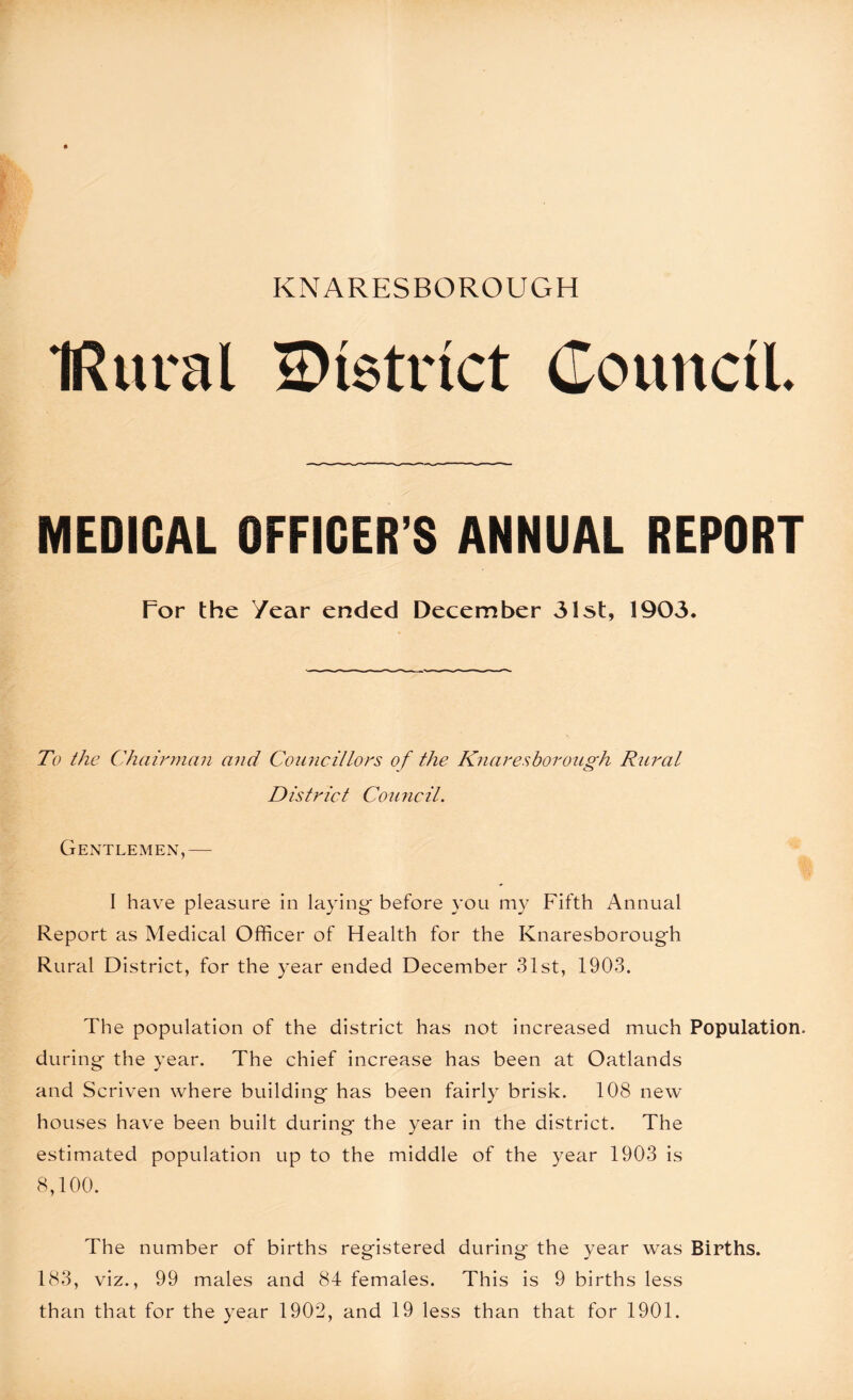 IRural district Council. MEDICAL OFFICER’S ANNUAL REPORT Tor the Year ended December 31st, 1903. To the Chairman and Councillors of the Knareshorough Rural District Council. Gentlemen,— I have pleasure in laying- before you my Fifth Annual Report as Medical Officer of Health for the Knaresborough Rural District, for the year ended December 31st, 1903. The population of the district has not increased much Population, during the year. The chief increase has been at Oatlands and Scriven where building has been fairly brisk. 108 new houses have been built during the year in the district. The estimated population up to the middle of the year 1903 is 8,100. The number of births registered during the year was Births. 183, viz., 99 males and 84 females. This is 9 births less than that for the year 1902, and 19 less than that for 1901.