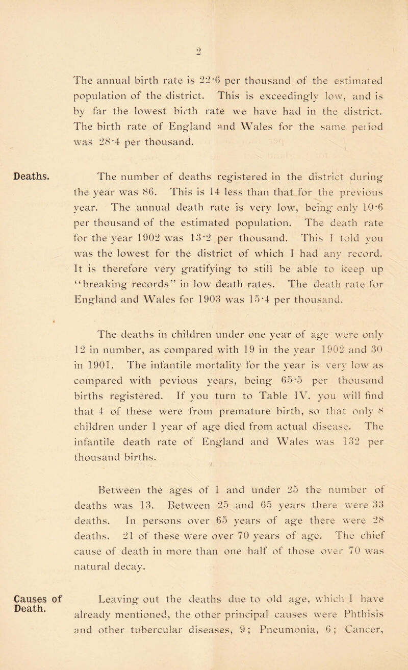 Deaths. « The annual birth rate is 22*6 per thousand of the estimated population of the district. This is exceedingly low, and is by far the lowest birth rate we have had in the district. The birth rate of England and Wales for the same period was 28*4 per thousand. The number of deaths registered in the district during the year was 86. This is 14 less than that for the previous year. The annual death rate is very low, being only 10*6 per thousand of the estimated population. The death rate for the year 1902 was 13*2 per thousand. This I told you was the lowest for the district of which I had any record. It is therefore very gratifying to still be able to keep up “breaking records” in low death rates. The death rate for En gland and Wales for 1903 was 15*4 per thousand. The deaths in children under one year of age were only 12 in number, as compared with 19 in the year 1902 and 30 in 1901. The infantile mortality for the year is very low as compared with pevious years, being 65*5 per thousand births registered. If you turn to Table IV. you will find that 4 of these were from premature birth, so that only 8 children under 1 year of age died from actual disease. The infantile death rate of England and Wales was 132 per thousand births. Between the ages of 1 and under 25 the number of deaths was 13. Between 25 and 65 years there were 33 deaths. In persons over 65 years of age there were 28 deaths. 21 of these were over 70 years of age. The chief cause of death in more than one half of those over 70 was natural decay. Causes of Death. Leaving out the deaths due to old age, which 1 have already mentioned, the other principal causes were Phthisis and other tubercular diseases, 9; Pneumonia, 6; Cancer,