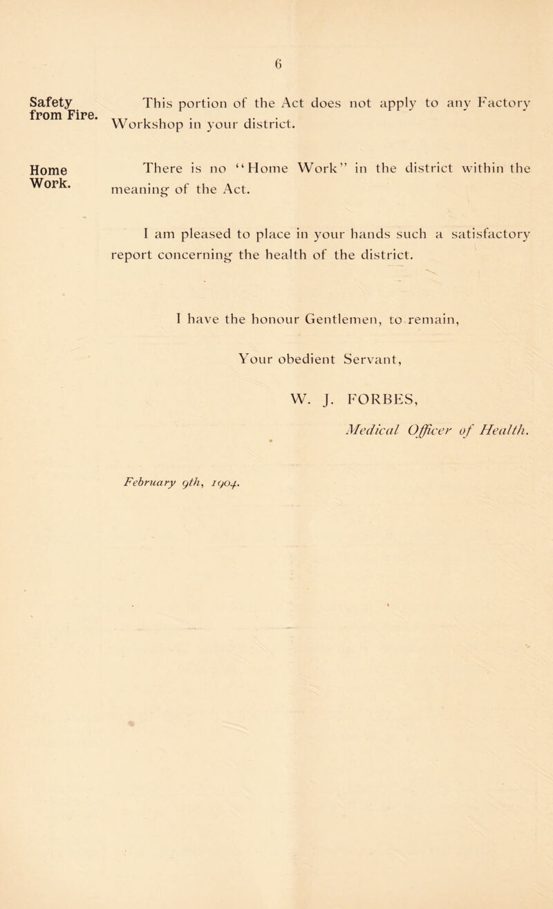 Safety from Fire. Home Work. This portion of the Act does not apply to any Factory Workshop in your district. There is no “Home Work” in the district within the meaning- of the Act. I am pleased to place in your hands such a satisfactory report concerning the health of the district. I have the honour Gentlemen, to remain, Your obedient Servant, W. J. FORBES, Medical Officer of Health. February yth, iqoj.