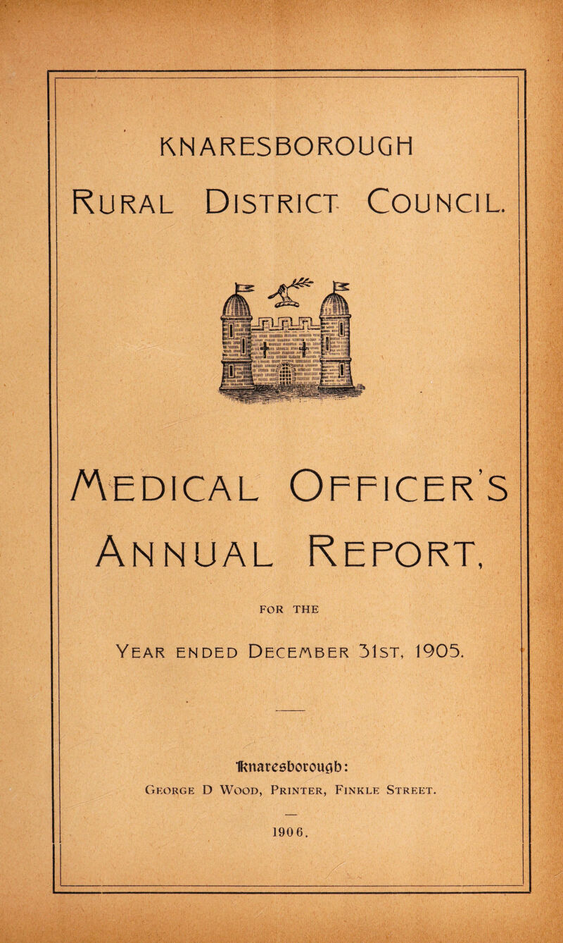 KNARESBOROUGH Rural District Council. Medical Officer's Annual Report, FOR THE Year ended Dece/aber 31st, 1905. Iftnatesboroucjb: George D Wood, Printer, Finkle Street. 1906.