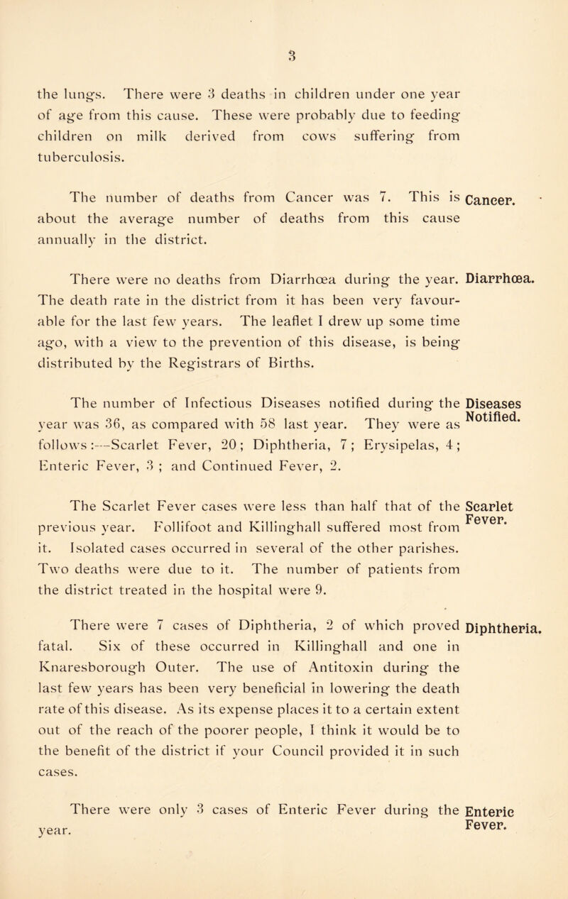 the lung’s. There were 3 deaths in children under one year of age from this cause. These were probably due to feeding children on milk derived from cows suffering from tuberculosis. The number of deaths from Cancer was 7. This is Cancer, about the average number of deaths from this cause annually in the district. There were no deaths from Diarrhoea during the year. Diarrhoea. The death rate in the district from it has been very favour- able for the last few years. The leaflet I drew up some time ago, with a view to the prevention of this disease, is being distributed by the Registrars of Births. The number of Infectious Diseases notified during the Diseases year was 36, as compared with 58 last year. They were as Notified, follows:—Scarlet Fever, 20; Diphtheria, 7; Erysipelas, 4; Enteric Fever, 3 ; and Continued Fever, 2. The Scarlet Fever cases were less than half that of the previous year. Follifoot and Killinghall suffered most from it. Isolated cases occurred in several of the other parishes. Two deaths were due to it. The number of patients from the district treated in the hospital were 9. Scarlet Fever. There were 7 cases of Diphtheria, 2 of which proved Diphtheria, fatal. Six of these occurred in Killinghall and one in Knaresborough Outer. The use of Antitoxin during the last few years has been very beneficial in lowering the death rate of this disease. As its expense places it to a certain extent out of the reach of the poorer people, I think it would be to the benefit of the district if your Council provided it in such cases. There were only 3 year. cases of Enteric Fever during the Enteric Fever.