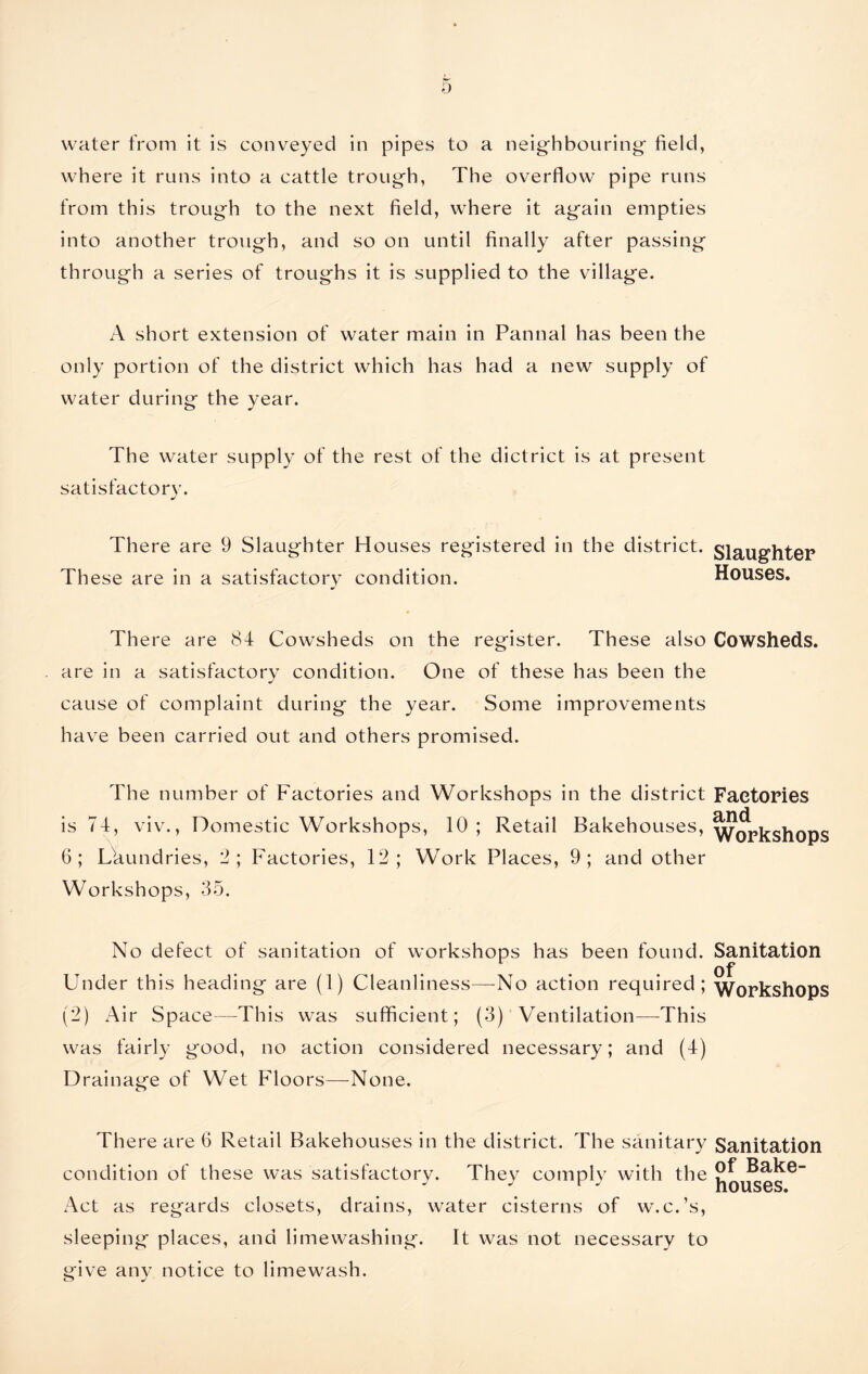 where it runs into a cattle trough, The overflow pipe runs from this trough to the next field, where it again empties into another trough, and so on until finally after passing through a series of troughs it is supplied to the village. A short extension of water main in Pannal has been the only portion of the district which has had a new supply of water during the year. The water supply of the rest of the dictrict is at present satisfactory. There are 9 Slaughter Houses registered in the district. Slaughter These are in a satisfactory condition. Houses. There are 84 Cowsheds on the register. These also Cowsheds, are in a satisfactory condition. One of these has been the cause of complaint during the year. Some improvements have been carried out and others promised. The number of Factories and Workshops in the district Factories is 74, viv., Domestic Workshops, 10 ; Retail Bakehouses, Workshops 6; Laundries, 2; Factories, 12; Work Places, 9; and other Workshops, 35. No defect of sanitation of workshops has been found. Sanitation Under this heading are (1) Cleanliness—No action required; Workshops (2) Air Space—This was sufficient; (3) Ventilation—This was fairly good, no action considered necessary; and (4) Drainage of Wet Floors—None. There are 6 Retail Bakehouses in the district. The sanitary Sanitation of Bake- houses. Act as regards closets, drains, water cisterns of w.c.’s, sleeping places, and limewashing. It was not necessary to give any notice to limewash. condition of these was satisfactory. They comply with the