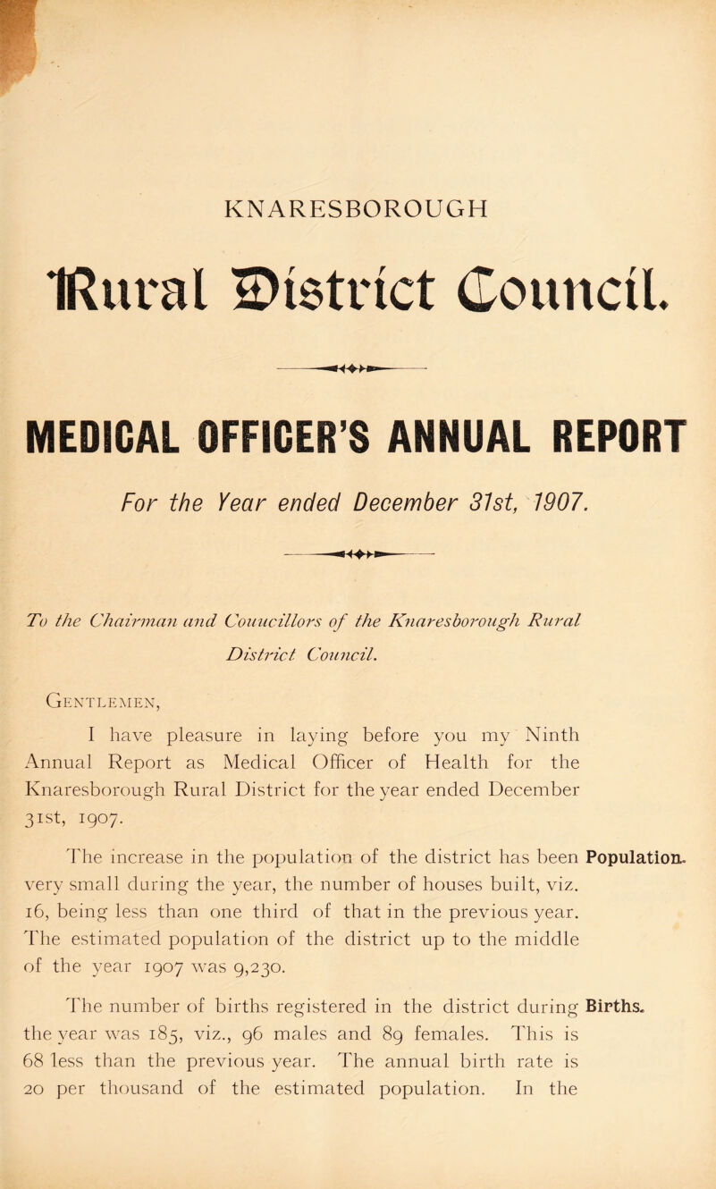 IRitral district Council. MEDICAL OFFICER’S ANNUAL REPORT For the Year ended December 31st, 1907. To the Chairman and Councillors of the Knaresborough Rural District Council. Gentlemen, I have pleasure in laying before you my Ninth Annual Report as Medical Officer of Health for the Knaresborough Rural District for the year ended December 31st, 1907. The increase in the population of the district has been Population, very small during the year, the number of houses built, viz. 16, being less than one third of that in the previous year. The estimated population of the district up to the middle of the year 1907 was 9,230. The number of births registered in the district during Births, the year was 185, viz., 96 males and 89 females. This is 68 less than the previous year. The annual birth rate is 20 per thousand of the estimated population. In the