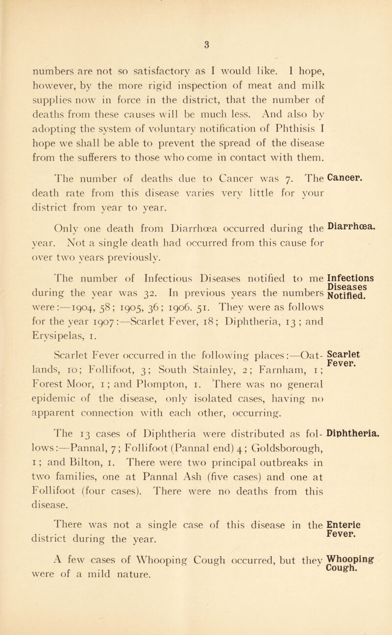numbers are not so satisfactory as I would like. 1 hope, however, by the more rigid inspection of meat and milk supplies now in force in the district, that the number of deaths from these causes will be much less. And also by adopting the system of voluntary notification of Phthisis I hope we shall be able to prevent the spread of the disease from the sufferers to those who come in contact with them. The number of deaths due to Cancer was 7. The Cancer, death rate from this disease varies very little for your district from vear to vear. Only one death from Diarrhoea occurred during the Diarrhoea, year. Not a single death had occurred from this cause for over two years previously. The number of Infectious Diseases notified to me Infections Diseases during the year was 32. In previous years the numbers Notified, were:—1904, 58; 1905, 36; 1906. 51. They were as follows for the year 1907:—Scarlet Fever, 18; Diphtheria, 13 ; and Erysipelas, r. Scarlet Fever occurred in the following places:—Oat- Scarlet Fever. lands, 10; Follifoot, 3; South Stainley, 2; Farnham, 1; Forest Moor, 1; and Plompton, 1. There was no general epidemic of the disease, only isolated cases, having no apparent connection with each other, occurring. The 13 cases of Diphtheria were distributed as fob Diphtheria, lows:—Pannal, 7; Follifoot (Pannal end) 4; Goldsborough, 1; and Bilton, 1. There were two principal outbreaks in two families, one at Pannal Ash (five cases) and one at Follifoot (four cases). There were no deaths from this disease. There was not a single case of this disease in the Enteric ,. Fever district during the year. A few cases of Whooping Cough occurred, but they Whooping p * 1 1 . 1 ' Cough, were or a mild nature.