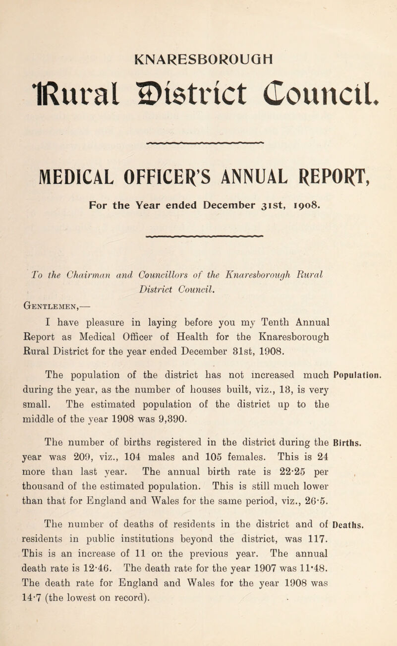 KNARESBOROUGH IRural district Council. MEDICAL OFFICER’S ANNUAL REPORT, For the Year ended December 31st, 1908. To the Chairman and Councillors of the Knaresborough Rural District Council. Gentlemen,— I have pleasure in laying before you my Tenth Annual Report as Medical Officer of Health for the Knaresborough Rural District for the year ended December 31st, 1908. The population of the district has not increased much Population, during the year, as the number of houses built, viz., 13, is ver}r small. The estimated population of the district up to the middle of the year 1908 was 9,390. The number of births registered in the district during the Births, year was 209, viz., 104 males and 105 females. This is 24 more than last year. The annual birth rate is 22*25 per thousand of the estimated population. This is still much lower than that for England and Wales for the same period, viz., 26*5. The number of deaths of residents in the district and of Deaths, residents in public institutions beyond the district, was 117. This is an increase of 11 on the previous year. The annual death rate is 12*46. The death rate for the year 1907 was 11*48. The death rate for England and Wales for the year 1908 was 14*7 (the lowest on record).