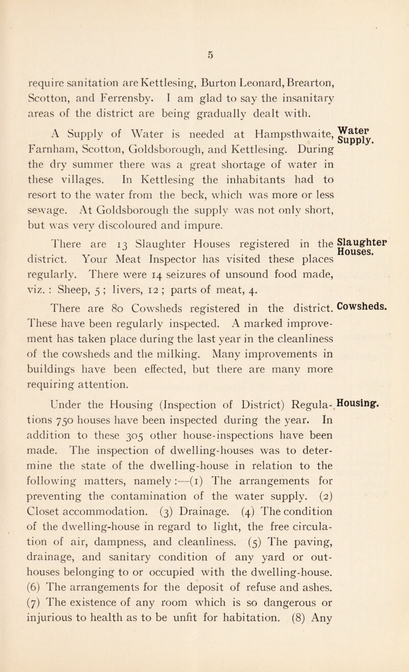 require sanitation are Kettlesing, Burton Leonard, Brearton, Scotton, and Ferrensby. I am glad to say the insanitary areas of the district are being gradually dealt with. A Supply of Water is needed at Hampsthwaite, Farnham, Scotton, Goldsborough, and Kettlesing. During the dry summer there was a great shortage of water in these villages. In Kettlesing the inhabitants had to resort to the water from the beck, which was more or less sewage. At Goldsborough the supply was not only short, but was very discoloured and impure. Water Supply. 1 here are 13 Slaughter Houses registered m the Slaughter T , .. .. . Houses, district. i our Meat Inspector has visited these places regularly. There were 14 seizures of unsound food made, viz. : Sheep, 5 ; livers, 12 ; parts of meat, 4. There are 80 Cowsheds registered in the district. Cowsheds. These have been regularly inspected. A marked improve- ment has taken place during the last year in the cleanliness of the cowsheds and the milking. Many improvements in buildings have been effected, but there are many more requiring attention. Under the Housing (Inspection of District) Regula- Housing, tions 750 houses have been inspected during the year. In addition to these 305 other house-inspections have been made. The inspection of dwelling-houses was to deter- mine the state of the dwelling-house in relation to the following matters, namely:—(1) The arrangements for preventing the contamination of the water supply. (2) Closet accommodation. (3) Drainage. (4) The condition of the dwelling-house in regard to light, the free circula- tion of air, dampness, and cleanliness. (5) The paving, drainage, and sanitary condition of any yard or out- houses belonging to or occupied with the dwelling-house. (6) The arrangements for the deposit of refuse and ashes. (7) The existence of any room wdiich is so dangerous or injurious to health as to be unfit for habitation. (8) Any