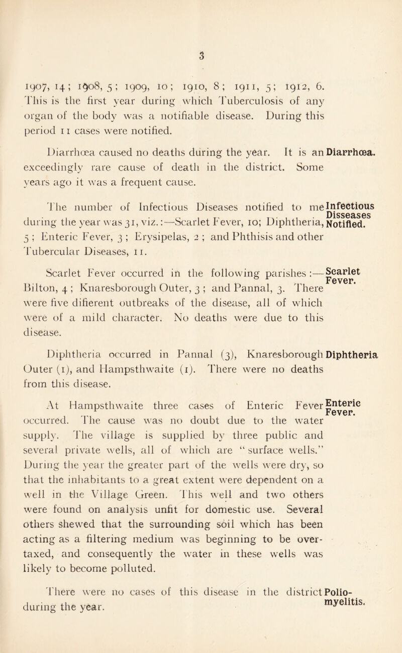 1907, 14; i§o8, 5 ; 1909, 10; 1910, 8; 1911, 5; 1912, 6. This is the first year during which Tuberculosis of any organ of the body was a notifiable disease. During this period 11 cases were notified. Diarrhoea caused no deaths during the year. It is an Diarrhoea, edingly rare cause of deatl years ago it was a frequent cause. exceedingly rare cause of death in the district. Some The number of Infectious Diseases notified to me Infectious D is s eases during the year was 31, viz.:—Scarlet Fever, 10; Diphtheria, Notified, 5 ; Enteric Fever, 3 ; Erysipelas, 2 ; and Phthisis and other Tubercular Diseases, n. Scarlet Fever occurred in the following parishes :—Scarlet . jp ^ y t/ X § Bilton, 4 ; Knaresborough Outer, 3 ; and Pannal, 3. There were live different outbreaks of the disease, all of which were of a mild character. No deaths were due to this disease. Diphtheria occurred in Pannal (3), Knaresborough Diphtheria Outer (1), and Hampsthwaite (1). There were no deaths from this disease. At Hampsthwaite three cases of Enteric Fever £ntepie r Fever, occurred. I he cause was no doubt due to the water supply. The village is supplied by three public and several private wells, all of which are “ surface wells.” During the year the greater part of the wells were dry, so that the inhabitants to a great extent were dependent on a well in the Village Green. This well and two others were found on analysis unfit for domestic use. Several others shewed that the surrounding soil which has been acting as a filtering medium was beginning to be over- taxed, and consequently the water in these wells was likely to become polluted. There were no cases of this disease in the district Polio- during the year. m*elitis-