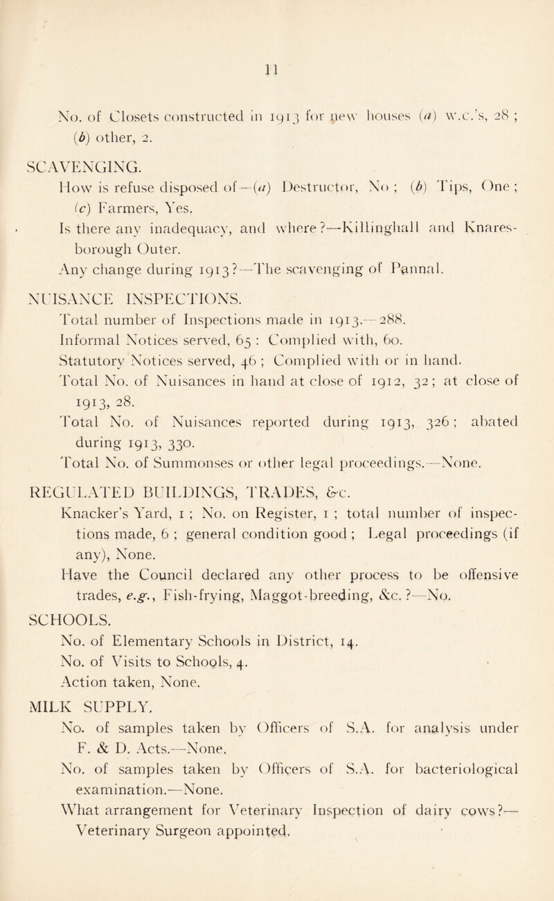 No. of Closets constructed in 1913 for new houses (a) w.c.’s, 28 ; (b) other, 2. SCAVENGING. How is refuse disposed of—(«) Destructor, No; (b) Tips, One; (c) Farmers, Yes. Is there any inadequacy, and where?—-Killjnghall and Knares- borough Outer. Any change during 1913?—The scavenging of Pannal. NUISANCE INSPECTIONS. Total number of Inspections made in 1913.— 288. Informal Notices served, 65 : Complied with, 60. Statutory Notices served, 46 ; Complied with or in hand. Total No. of Nuisances in hand at close of 1912, 32; at close of 190.28. Total No. of Nuisances reported during 1913, 326 ; abated during 1913, 330. Total No. of Summonses or other legal proceedings.—None. REGULATED BUILDINGS, TRADES, &c. Knacker’s Yard, 1 ; No. on Register, 1 ; total number of inspec- tions made, 6 ; general condition good ; Legal proceedings (if any), None. Have the Council declared any other process to be offensive trades, e.g., Fish-frying, Maggot-breeding, &c. ?—No. SCHOOLS. No. of Elementary Schools in District, 14. No. of Visits to Schools, 4. Action taken, None. MILK SUPPLY. No. of samples taken by Officers of S.A. for analysis under F. & D. Acts.—None. No. of samples taken by Officers of S.A. for bacteriological examination.—None. What arrangement for Veterinary Inspection of dairy cows?— Veterinary Surgeon appointed.