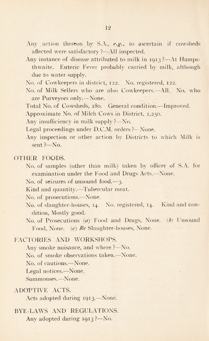 Any action thereon by S.A., e.g., to ascertain if cowsheds affected were satisfactory ?—All inspected. Any instance of disease attributed to milk in 1913 ?—At Hamps- thwaite. Enteric Fever probably carried by milk, although due to water supply. No. of Cowkeepers in district, 122. No. registered, 122. No. of Milk Sellers who are also Cowkeepers.—All. No. who are Purveyors only.—None. Total No. of Cowsheds, 180. General condition.—Improved. Approximate No. of Milch Cows in District, 1,250. Any insufficiency in milk supply?—No. Legal proceedings under D.C.M. orders ?—None. Any inspection or other action by Districts to which Milk is sent ?—No. OTHER FOODS. No. of samples (other than milk) taken by officer of S.A. for examination under the Food and Drugs Acts.;—None. No. of seizures of unsound food.—3. Kind and quantity.—Tubercular meat. No. of prosecutions.—None. No. of slaughter-houses, 14. No. registered, 14. Kind and con- dition, Mostly good. No. of Prosecutions (a) Food and Drugs, None, (b) Unsound Food, None, (c) Re Slaughter-houses, None. FACTORIES AND WORKSHOPS. Any smoke nuisance, and where ?—No. No. of smoke observations taken.—None. No. of cautions.—None. Legal notices.—None. Summonses.—None. ADOPTIVE ACTS. Acts adopted during 1913.—None. BYE-LAWS AND REGULATIONS. Any adopted during 1913?—No.