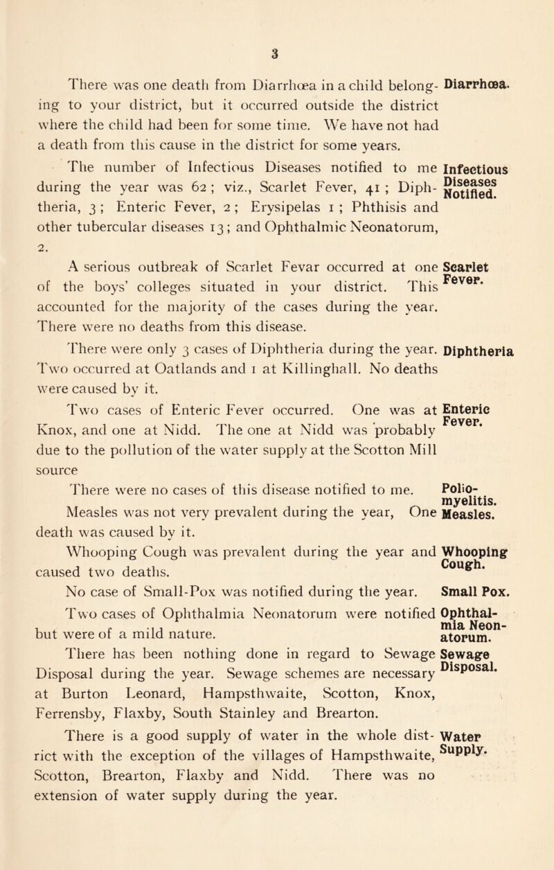 There was one death from Diarrhoea in a child belong- Diarrhoea, ing to your district, but it occurred outside the district where the child had been for some time. We have not had a death from this cause in the district for some years. The number of Infectious Diseases notified to me Infectious during the year was 62 ; viz., Scarlet Fever, 41 ; Diph- theria, 3 ; Enteric Fever, 2 ; Erysipelas 1 ; Phthisis and other tubercular diseases 13 ; and Ophthalmic Neonatorum, 2. A serious outbreak of Scarlet Fevar occurred at one Scarlet F8V8P of the boys’ colleges situated in your district. This accounted for the majority of the cases during the year. There were no deaths from this disease. There were only 3 cases of Diphtheria during the year. Diphtheria Two occurred at Oatlands and 1 at Killinghall. No deaths were caused by it. Two cases of Enteric Fever occurred. One was at Knox, and one at Nidd. The one at Nidd was probably due to the pollution of the water supply at the Scotton Mill source There were no cases of this disease notified to me. Measles was not very prevalent during the year, One death was caused by it. Whooping Cough was prevalent during the year and caused two deaths. No case of Small-Pox was notified during the year. Two cases of Ophthalmia Neonatorum were notified but were of a mild nature. There has been nothing done in regard to Sewage Disposal during the year. Sewage schemes are necessary at Burton Leonard, Hampsthwaite, Scotton, Knox, Ferrensby, Flaxby, South Stainley and Brearton. There is a good supply of water in the whole dist- rict with the exception of the villages of Hampsthwaite, Scotton, Brearton, Flaxby and Nidd. There was no extension of water supply during the year. Enteric Fever. Polio- myelitis. Measles. Whooping Cough. Small Pox. Ophthal- mia Neon- atorum. Sewage Disposal. Water Supply.