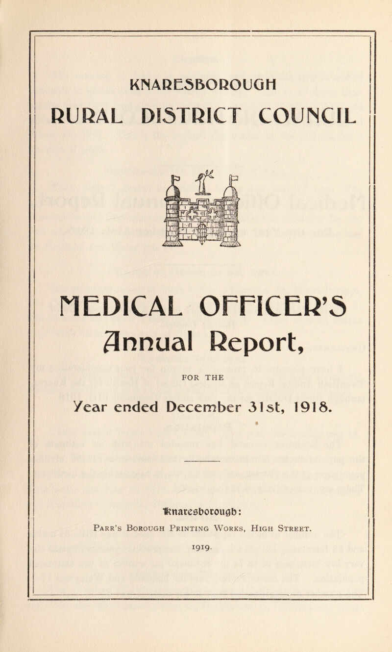 KNA RES BO ROUGH RURAL DISTRICT COUNCIL P1EDICAL OFFICER’S 3nnual Report, FOR THE Year ended December 31st, 1918. ifmatesborougb: Parr’s Borough Printing Works, High Street. 1919.