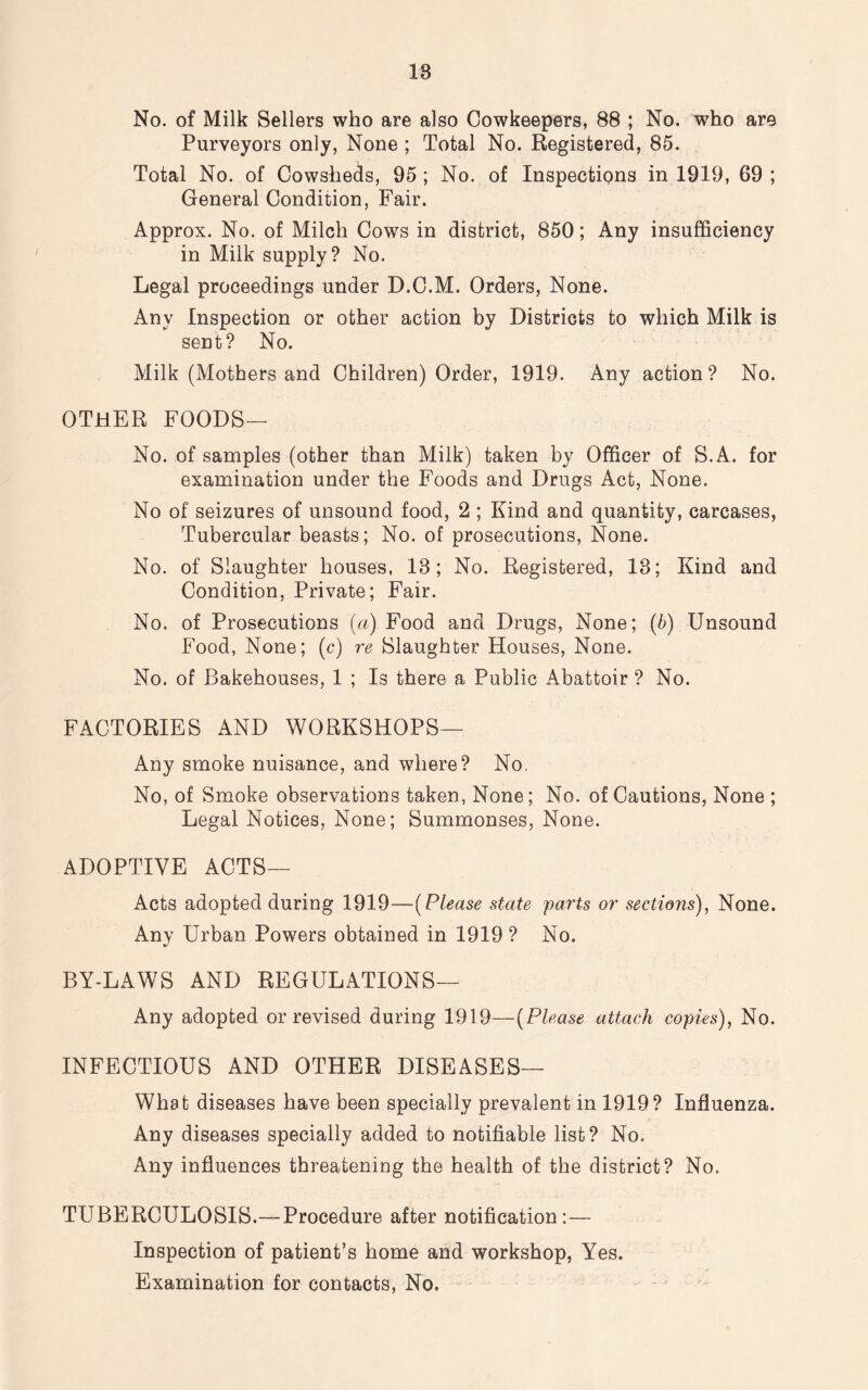 18 No. of Milk Sellers who are also Cowkeepers, 88 ; No. who are Purveyors only, None ; Total No. Registered, 85. Total No. of Cowsheds, 95 ; No. of Inspections in 1919, 69 ; General Condition, Fair. Approx. No. of Milch Cows in district, 850; Any insufficiency in Milk supply? No. Legal proceedings under D.C.M. Orders, None. Any Inspection or other action by Districts to which Milk is sent? No. Milk (Mothers and Children) Order, 1919. Any action? No. OTHER FOODS— No. of samples (other than Milk) taken by Officer of S.A. for examination under the Foods and Drugs Act, None. No of seizures of unsound food, 2 ; Kind and quantity, carcases, Tubercular beasts; No. of prosecutions, None. No. of Slaughter houses, 18; No. Registered, 13; Kind and Condition, Private; Fair. No. of Prosecutions (a) Food and Drugs, None; (b) Unsound Food, None; (c) re Slaughter Houses, None. No. of Bakehouses, 1 ; Is there a Public Abattoir ? No. FACTORIES AND WORKSHOPS— Any smoke nuisance, and where? No. No, of Smoke observations taken, None; No. of Cautions, None ; Legal Notices, None; Summonses, None. ADOPTIVE ACTS— Acts adopted during 1919—(Please state parts or sections), None. Any Urban Powers obtained in 1919 ? No. BY-LAWS AND REGULATIONS— Any adopted or revised during 1919—(Please attach copies), No. INFECTIOUS AND OTHER DISEASES— What diseases have been specially prevalent in 1919? Influenza. Any diseases specially added to notifiable list? No. Any influences threatening the health of the district? No. TUBERCULOSIS.—Procedure after notification:— Inspection of patient’s home and workshop, Yes. Examination for contacts, No.