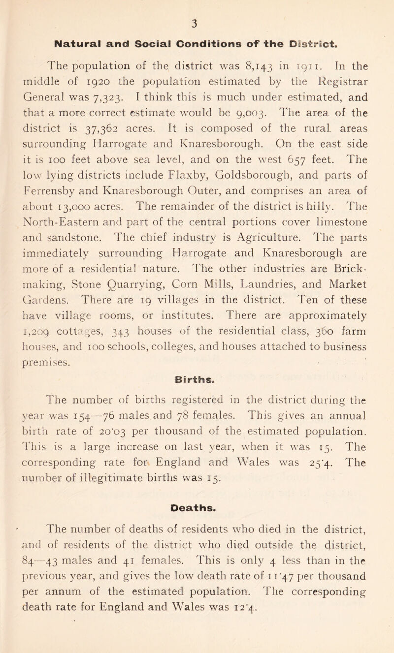 Natural and Social Conditions of* the District. The population of the district was 8,143 in 1911. In the middle of 1920 the population estimated by the Registrar General was 7,323. I think this is much under estimated, and that a more correct estimate would be 9,003. The area of the district is 37,362 acres. It is composed of the rural, areas surrounding Harrogate and Knaresborough. On the east side it is 100 feet above sea level, and on the west 657 feet. The low lying districts include Flaxby, Goldsborough, and parts of Ferrensby and Knaresborough Outer, and comprises an area of about 13,000 acres. The remainder of the district is hilly. The North-Eastern and part of the central portions cover limestone and sandstone. The chief industry is Agriculture. The parts immediately surrounding Harrogate and Knaresborough are more of a residential nature. The other industries are Brick- making, Stone Quarrying, Corn Mills, Laundries, and Market Gardens. There are 19 villages in the district. Ten of these have village rooms, or institutes. There are approximately 1,209 cottages, 343 houses of the residential class, 360 farm houses, and 100 schools, colleges, and houses attached to business premises. Births. The number of births registered in the district during the year was 154—76 males and 78 females. This gives an annual birth rate of 2o’o3 per thousand of the estimated population. This is a large increase on last year, when it was 15. The corresponding rate for England and Wales was 25*4. The number of illegitimate births was 15. Deaths. The number of deaths of residents who died in the district, and of residents of the district who died outside the district, 84—43 males and 41 females. This is only 4 less than in the previous year, and gives the low death rate of 11*47 per thousand per annum of the estimated population. The corresponding death rate for England and Wales was 12*4.