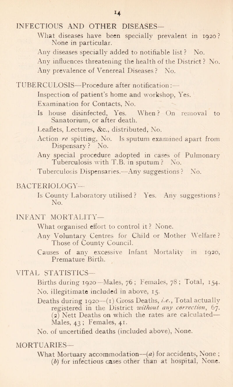 H INFECTIOUS AND OTHER DISEASES— What diseases have been specially prevalent in 1920 ? None in particular. Any diseases specially added to notifiable list ? No. Any influences threatening the health of the District ? No. Any prevalence of Venereal Diseases ? No. TUBERCULOSIS—Procedure after notification:— Inspection of patient's home and workshop, Yes. Examination for Contacts, No. Is house disinfected, Yes. When ? On removal to Sanatorium, or after death.. Leaflets, Lectures, &c., distributed, No. Action re spitting, No. Is sputum examined apart from Dispensary ? No. Any special procedure adopted in cases of Pulmonary Tuberculosis with T.B. in sputum? No. Tuberculosis Dispensaries.—Any suggestions? No. BACTERIOLOGY— Is County Laboratory utilised ? Yes. Any suggestions ? No.  INFANT MORTALITY— What organised effort to control it ? None. Any Voluntary Centres for Child or Mother Welfare? Those of County Council. Causes of any excessive Infant Mortality in 1920, Premature Birth. VITAL STATISTICS— Births during 1920—Males, 76 ; Females, 78 ; Total, 154. No. illegitimate included in above, 15. Deaths during 1920—(1) Gross Deaths, /.<?., Total actually registered in the District without any correction, 67. (2) Nett Deaths on which the rates are calculated— Males, 43 ; Females, 41. No. of uncertified deaths (included above), None. MORTUARIES— What Mortuary accommodation—{a) for accidents, None ; (1b) for infectious cases other than at hospital, None.