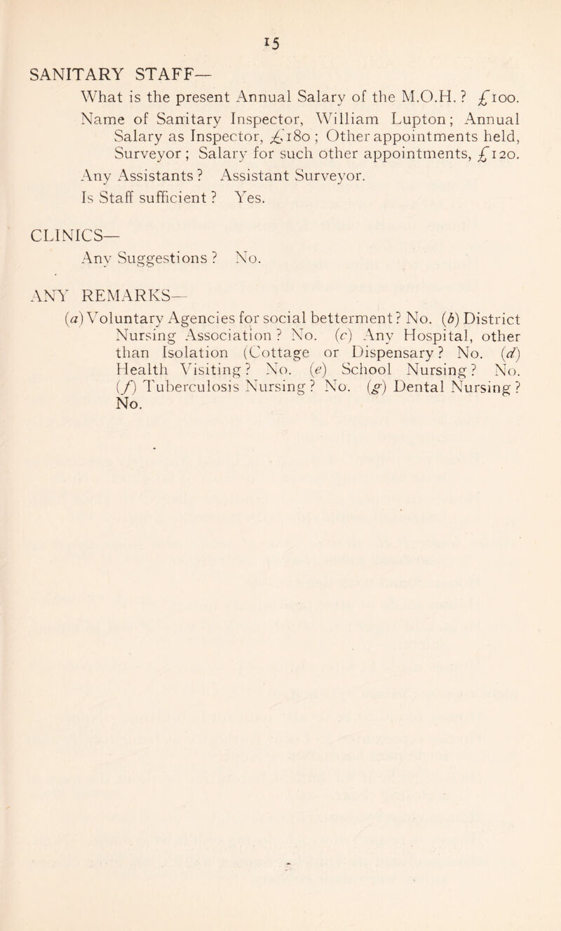 SANITARY STAFF— What is the present Annual Salary of the M.O.H. ? £loo. Name of Sanitary Inspector, William Lupton; Annual Salary as Inspector, ^,'180 ; Other appointments held, Surveyor; Salary for such other appointments, £120. Any Assistants ? Assistant Surveyor. Is Staff sufficient ? Yes. CLINICS— Any Suggestions ? No. ANY REMARKS— (a) Voluntary Agencies for social betterment ? No. (b) District Nursing Association ? No. (c) Any Hospital, other than Isolation (Cottage or Dispensary ? No. (d) Health Visiting? No. (e) School Nursing? No. if) Tuberculosis Nursing? No. (g) Dental Nursing? No.