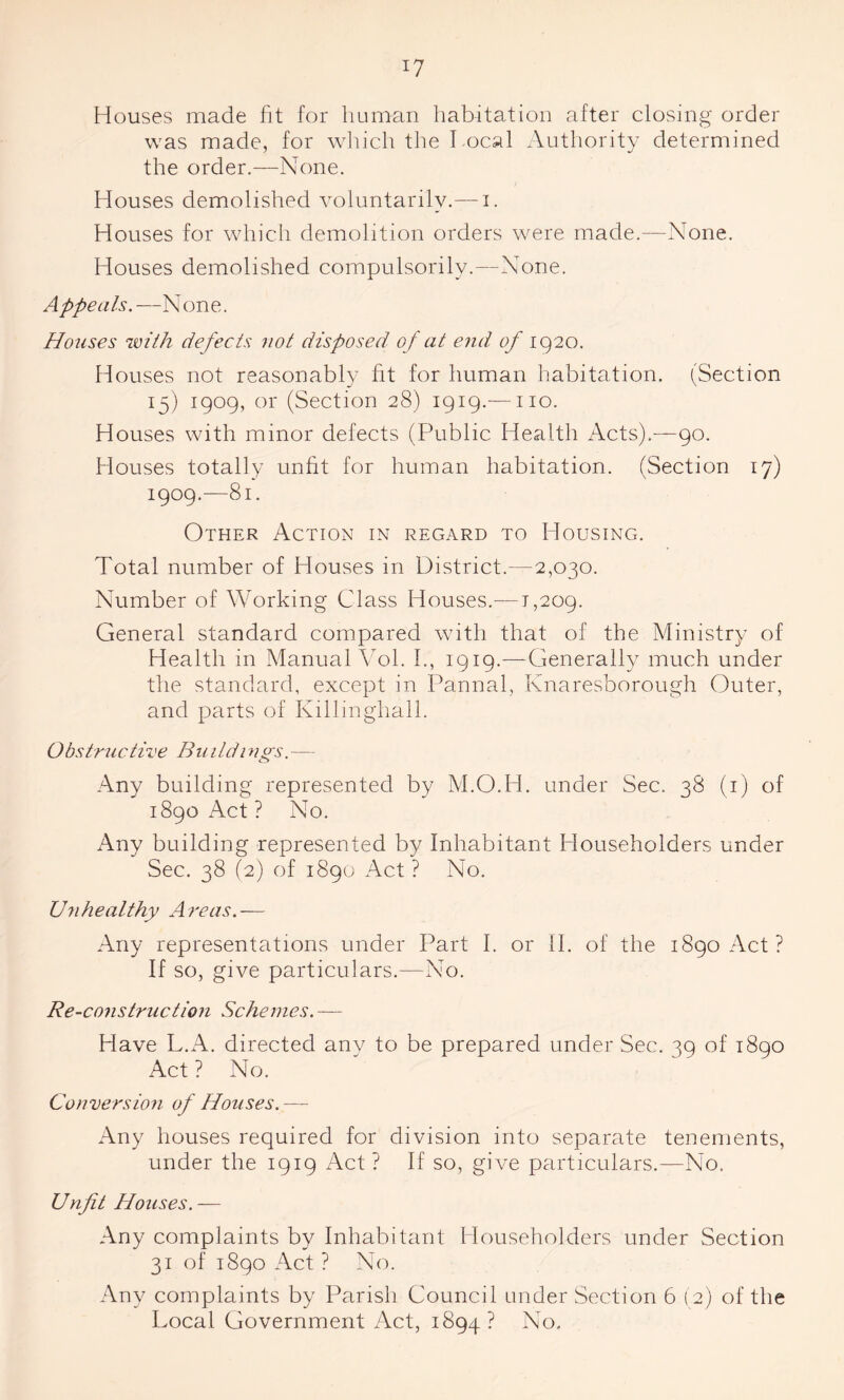 Houses made fit for human habitation after closing order was made, for which the l ocal Authority determined the order.—None. Houses demolished voluntarily.— i. Houses for which demolition orders were made.—None. Houses demolished compulsorily.—None. Appeals. —N one. Houses with defects not disposed o f at end of 1920. Houses not reasonably fit for human habitation. (Section 15) 1909, or (Section 28) 1919.— no. Houses with minor defects (Public Health Acts).—90. Houses totally unfit for human habitation. (Section 17) 1909.—81. Other Action in regard to Housing. Total number of Houses in District.—2,030. Number of Working Class Houses.—1,209. General standard compared with that of the Ministry of Health in Manual ATI. I., 1919.—Generally much under the standard, except in Pannal, Knaresborough Outer, and parts of Killinghall. Obstructive Buildings.— Any building represented by M.O.H. under Sec. 38 (1) of 1890 Act? No. Any building represented by Inhabitant Householders under Sec. 38 (2) of 1890 Act ? No. U n healthy A re as. — Any representations under Part I. or II. of the 1890 Act? If so, give particulars.-—No. Re-construction Schemes.— Have L.A. directed any to be prepared under Sec. 39 of 1890 Act ? No. Conversion of fdouses.— Any houses required for division into separate tenements, under the 1919 Act? If so, give particulars.—No. Unfit Houses.— Any complaints by Inhabitant Householders under Section 31 of 1890 Act ? No. Any complaints by Parish Council under Section 6 (2) of the Local Government Act, 1894? No.