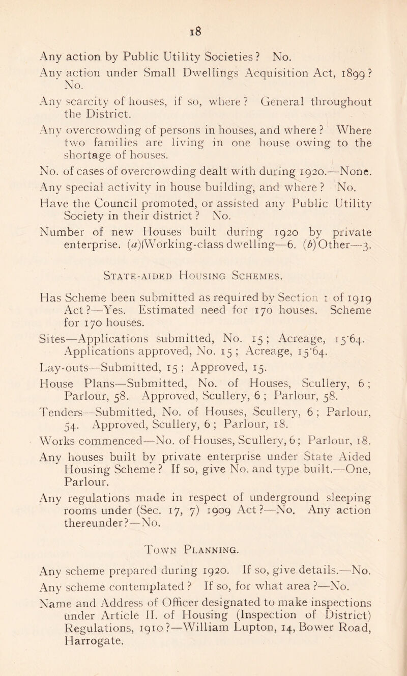 Any action by Public Utility Societies? No. Any action under Small Dwellings Acquisition Act, 1899? ' No. Any scarcity of houses, if so, where ? General throughout the District. Any overcrowding of persons in houses, and where ? Where two families are living in one house owing to the shortage of houses. No. of cases of overcrowding dealt with during 1920.—None. Any special activity in house building, and where ? No. Have the Council promoted, or assisted any Public Utility Society in their district ? No. Number of new Houses built during 1920 by private enterprise. (G)lWorking-class dwelling—6. (b) Other—3. State-aided Housing Schemes. Has Scheme been submitted as required by Section 1 of 1919 Act?—Yes. Estimated need for 170 houses. Scheme for 170 houses. Sites—Applications submitted, No. 15; Acreage, 15*64. Applications approved, No. 15 ; Acreage, 15*64. Lay-outs—Submitted, 15 ; Approved, 15. House Plans—Submitted, No. of Houses, Scullery, 6 ; Parlour, 58. Approved, Scullery, 6 ; Parlour, 58. Tenders—Submitted, No. of Houses, Scullery, 6 ; Parlour, 54. Approved, Scullery, 6 ; Parlour, 18. Works commenced—No. of Houses, Scullery, 6 ; Parlour, 18. Any houses built by private enterprise under State Aided Housing Scheme ? If so, give No. and type built.—One, Parlour. Any regulations made in respect of underground sleeping rooms under (Sec. 17, 7) 1909 Act?—No. Any action thereunder ?—No. Town Planning. Any scheme prepared during 1920. If so, give details.—No. Any scheme contemplated ? If so, for what area ?—No. Name and Address of Officer designated to make inspections under Article II. of Housing (Inspection of District) Regulations, 1910?—William Lupton, 14, Bower Road, Harrogate.