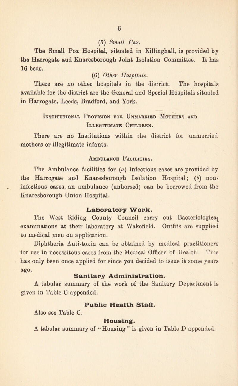 (5) Small Pox. The Small Pox Hospital, situated in Killinghall, is provided by the Harrogate and Knaresborough Joint Isolation Committee. It has 16 beds. (6) Other Hospitals. There are no other hospitals in the district. The hospitals available for the district are the General and Special Hospitals situated in Harrogate, Leeds, Bradford, and York. Institutional Provision for Unmarried Mothers and Illegitimate Children. There are no Institutions within the district for unmarried mothers or illegitimate infants. Ambulance Facilities. The Ambulance facilities for (a) infectious cases are provided by the Harrogate and Knaresborough Isolation Hospital; (b) non- infectious cases, an ambulance (unhorsed) can be borrowed from the Knaresborough Union Hospital. Laboratory Work. The West Riding County Council carry out Bacteriological examinations at their laboratory at Wakefield. Outfits are supplied to medical men on application. Diphtheria Anti-toxin can be obtained by medical practitioners for use in necessitous cases from the Medical Officer of Health. This has only been once applied for since you decided to issue it some years ago. Sanitary Administration. A tabular summary of the work of the Sanitary Department is given in Table C appended. Public Health Staff. Also see Table C. Housing*. A tabular summary of “Housing” is given in Table D appended.