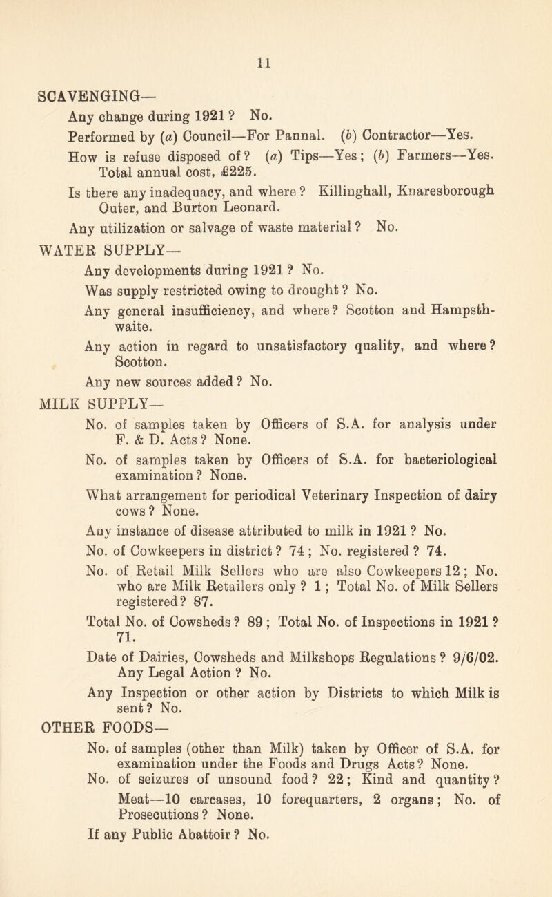 SCAVENGING— Any change during 1921 ? No. Performed by (a) Council—For Pannai. (b) Contractor—Yes. How is refuse disposed of? (a) Tips—Yes; (6) Farmers—Yes. Total annual cost, £225. Is there any inadequacy, and where ? Killinghall, Knaresborough Outer, and Burton Leonard. Any utilization or salvage of waste material ? No. WATER SUPPLY— Any developments during 1921 ? No. Was supply restricted owing to drought? No. Any general insufficiency, and where ? Seotton and Hampsth- waite. Any action in regard to unsatisfactory quality, and where ? Seotton. Any new sources added? No. MILK SUPPLY— No. of samples taken by Officers of S.A. for analysis under F. & D. Acts ? None. No. of samples taken by Officers of S.A. for bacteriological examination ? None. What arrangement for periodical Veterinary Inspection of dairy cows ? None. Any instance of disease attributed to milk in 1921 ? No. No. of Cowkeepers in district ? 74 ; No. registered ? 74. No. of Retail Milk Sellers who are also Cowkeepers 12 ; No. who are Milk Retailers only ? 1 ; Total No. of Milk Sellers registered? 87. Total No. of Cowsheds ? 89 ; Total No. of Inspections in 1921 ? 71. Date of Dairies, Cowsheds and Milkshops Regulations ? 9/6/02. Any Legal Action ? No. Any Inspection or other action by Districts to which Milk is sent? No. OTHER FOODS— No. of samples (other than Milk) taken by Officer of S.A. for examination under the Foods and Drugs Acts? None. No. of seizures of unsound food ? 22; Kind and quantity ? Meat—10 carcases, 10 forequarters, 2 organs; No. of Prosecutions? None. If any Public Abattoir ? No.