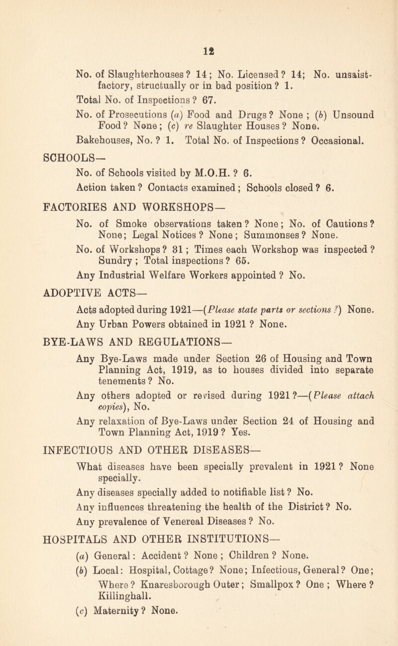 No. of Slaughterhouses ? 14; No. Licensed ? 14; No. unsaist- factory, structually or in bad position ? 1. Total No. of Inspections ? 67. No. of Prosecutions (a) Food and Drugs ? None ; (b) Unsound Food? None; (c) re Slaughter Houses? None. Bakehouses, No. ? 1. Total No. of Inspections ? Occasional. SCHOOLS— No. of Schools visited by M.O.H. ? 6. Action taken ? Contacts examined ; Schools closed ? 6. FACTORIES AND WORKSHOPS— No. of Smoke observations taken ? None; No. of Cautions ? None; Legal Notices ? None; Summonses? None. No. of Workshops? 81; Times each Workshop was inspected ? Sundry; Total inspections ? 65. Any Industrial Welfare Workers appointed ? No. ADOPTIVE ACTS— Acts adopted during 1921—(Please state parts or sections ?) None. Any Urban Powers obtained in 1921 ? None. BYE-LAWS AND REGULATIONS— Any Bye-Laws made under Section 26 of Housing and Town Planning Act, 1919, as to houses divided into separate tenements ? No. Any others adopted or revised during 1921?—(Please attach copies), No. Any relaxation of Bye-Laws under Section 24 of Housing and Town Planning Act, 1919 ? Yes. INFECTIOUS AND OTHER DISEASES— What diseases have been specially prevalent in 1921 ? None specially. Any diseases specially added to notifiable list ? No. Any influences threatening the health of the District ? No. Any prevalence of Venereal Diseases ? No. HOSPITALS AND OTHER INSTITUTIONS— (a) General: Accident ? None ; Children ? None. (b) Local: Hospital, Cottage? None; Infectious, General? One; Where ? Knaresborough Outer; Smallpox ? One ; Where ? Kiilinghall. (c) Maternity ? None.