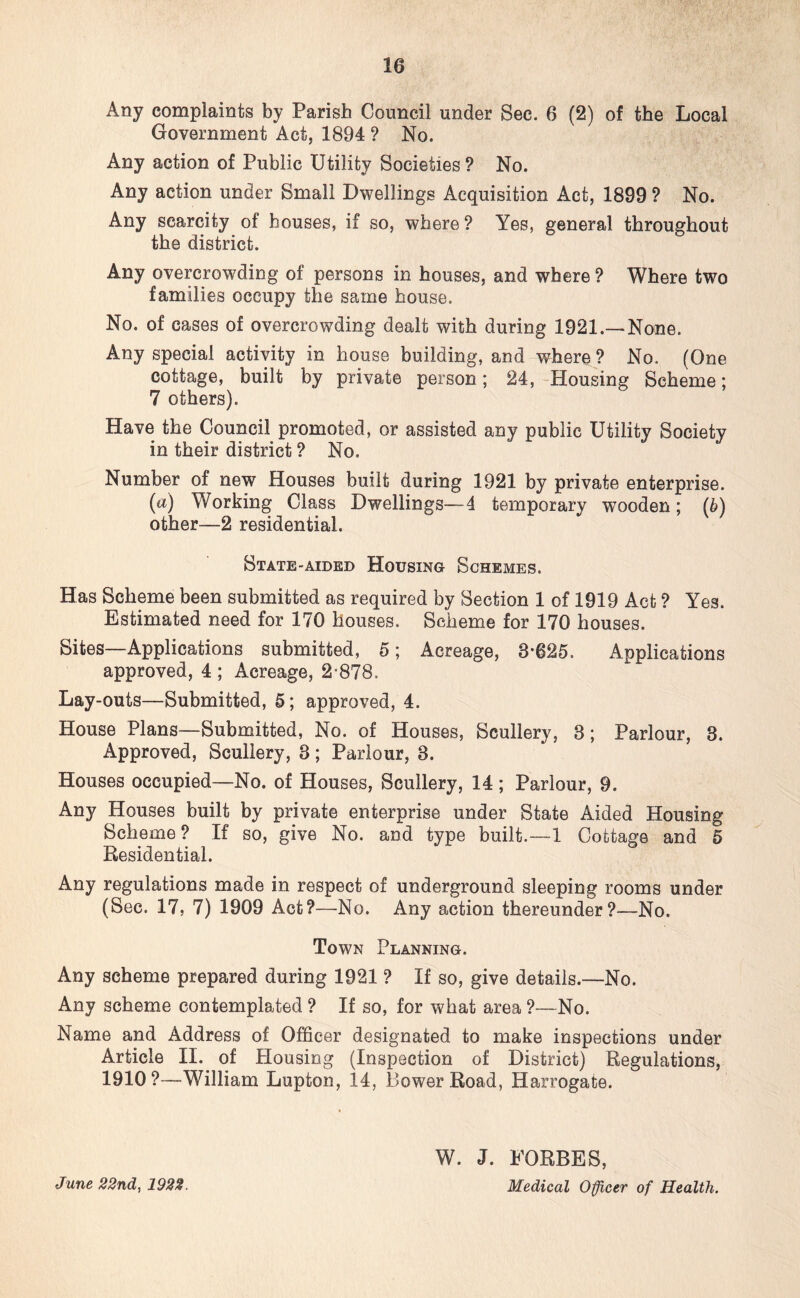 Any complaints by Parish Council under Sec. 6 (2) of the Local Government Act, 1894 ? No. Any action of Public Utility Societies ? No. Any action under Small Dwellings Acquisition Act, 1899 ? No. Any scarcity of houses, if so, where? Yes, general throughout the district. Any overcrowding of persons in houses, and where ? Where two families occupy the same house. No. of cases of overcrowding dealt with during 1921.—None. Any special activity in house building, and where? No. (One cottage, built by private person; 24, Housing Scheme; 7 others). Have the Council promoted, or assisted any public Utility Society in their district ? No. Number of new Houses built during 1921 by private enterprise, (a) Working Class Dwellings—4 temporary wooden; (6) other—2 residential. State-aided Housing Schemes. Has Scheme been submitted as required by Section 1 of 1919 Act ? Yes. Estimated need for 170 houses. Scheme for 170 houses. Sites—Applications submitted, 5; Acreage, 8*625. Applications approved, 4 ; Acreage, 2*878. Lay-outs—Submitted, 5; approved, 4. House Plans—Submitted, No. of Houses, Scullery, 3; Parlour, 3. Approved, Scullery, 3; Parlour, 3. Houses occupied—No. of Houses, Scullery, 14 ; Parlour, 9. Any Houses built by private enterprise under State Aided Housing Scheme? If so, give No. and type built.—1 Cottage and 5 Residential. Any regulations made in respect of underground sleeping rooms under (Sec. 17, 7) 1909 Act?—No. Any action thereunder?—No. Town Planning. Any scheme prepared during 1921 ? If so, give details.—No. Any scheme contemplated ? If so, for what area ?—No. Name and Address of Officer designated to make inspections under Article II. of Housing (Inspection of District) Regulations, 1910?—William Lupton, 14, Bower Road, Harrogate. June 22nd, 1922. W. J. FORBES, Medical Officer of Health.