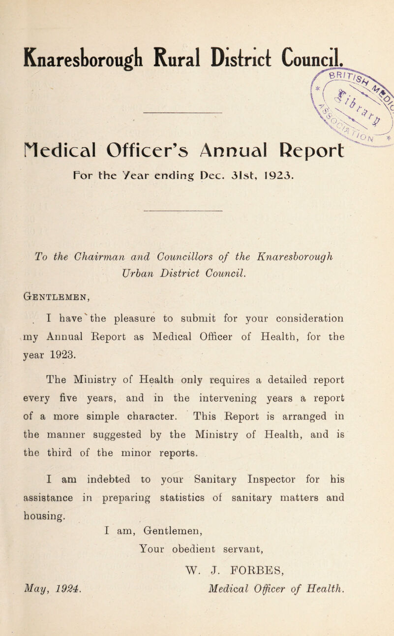 Medical Officer’s Annual Report For the Year ending Dec. 31st, 1923. To the Chairman and Councillors of the Knaresborough Urban District Council. Gentlemen, I have the pleasure to submit for your consideration my Annual Report as Medical Officer of Health, for the year 1923. The Ministry of Health only requires a detailed report every five years, and in the intervening years a report of a more simple character. This Report is arranged in the manner suggested by the Ministry of Health, and is the third of the minor reports. I am indebted to your Sanitary Inspector for his assistance in preparing statistics of sanitary matters and housing. I am, Gentlemen, Your obedient servant, May, 1924. W. J. FORBES, Medical Officer of Health.