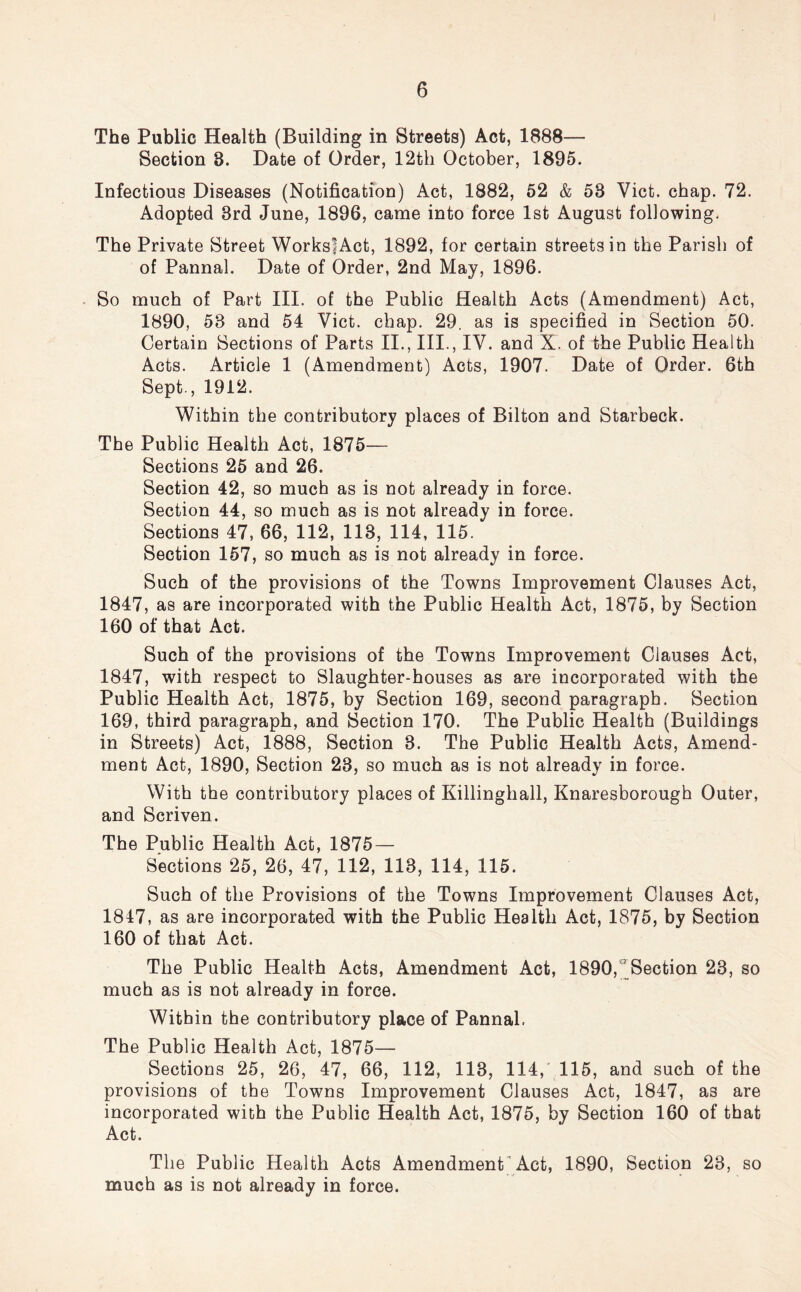 The Public Health (Building in Streets) Act, 1888— Section 8. Date of Order, 12th October, 1895. Infectious Diseases (Notification) Act, 1882, 52 & 53 Viet. chap. 72. Adopted 3rd June, 1896, came into force 1st August following. The Private Street WorkslAct, 1892, for certain streets in the Parish of of Pannal. Date of Order, 2nd May, 1896. So much of Part III. of the Public Health Acts (Amendment) Act, 1890, 58 and 54 Viet. chap. 29. as is specified in Section 50. Certain Sections of Parts II., III., IV. and X. of the Public Health Acts. Article 1 (Amendment) Acts, 1907. Date of Order. 6th Sept., 1912. Within the contributory places of Bilton and Starbeck. The Public Health Act, 1875— Sections 25 and 26. Section 42, so much as is not already in force. Section 44, so much as is not already in force. Sections 47, 66, 112, 113, 114, 115. Section 157, so much as is not already in force. Such of the provisions of the Towns Improvement Clauses Act, 1847, as are incorporated with the Public Health Act, 1875, by Section 160 of that Act. Such of the provisions of the Towns Improvement Clauses Act, 1847, with respect to Slaughter-houses as are incorporated with the Public Health Act, 1875, by Section 169, second paragraph. Section 169, third paragraph, and Section 170. The Public Health (Buildings in Streets) Act, 1888, Section 3. The Public Health Acts, Amend- ment Act, 1890, Section 23, so much as is not already in force. With the contributory places of Killinghall, Knaresborough Outer, and Scriven. The Public Health Act, 1875 — Sections 25, 26, 47, 112, 113, 114, 115. Such of the Provisions of the Towns Improvement Clauses Act, 1847, as are incorporated with the Public Health Act, 1875, by Section 160 of that Act. The Public Health Acts, Amendment Act, 1890, Section 23, so much as is not already in force. Within the contributory place of Pannal. The Public Health Act, 1875— Sections 25, 26, 47, 66, 112, 113, 114, 115, and such of the provisions of the Towns Improvement Clauses Act, 1847, as are incorporated with the Public Health Act, 1875, by Section 160 of that Act. The Public Health Acts Amendment Act, 1890, Section 23, so much as is not already in force.