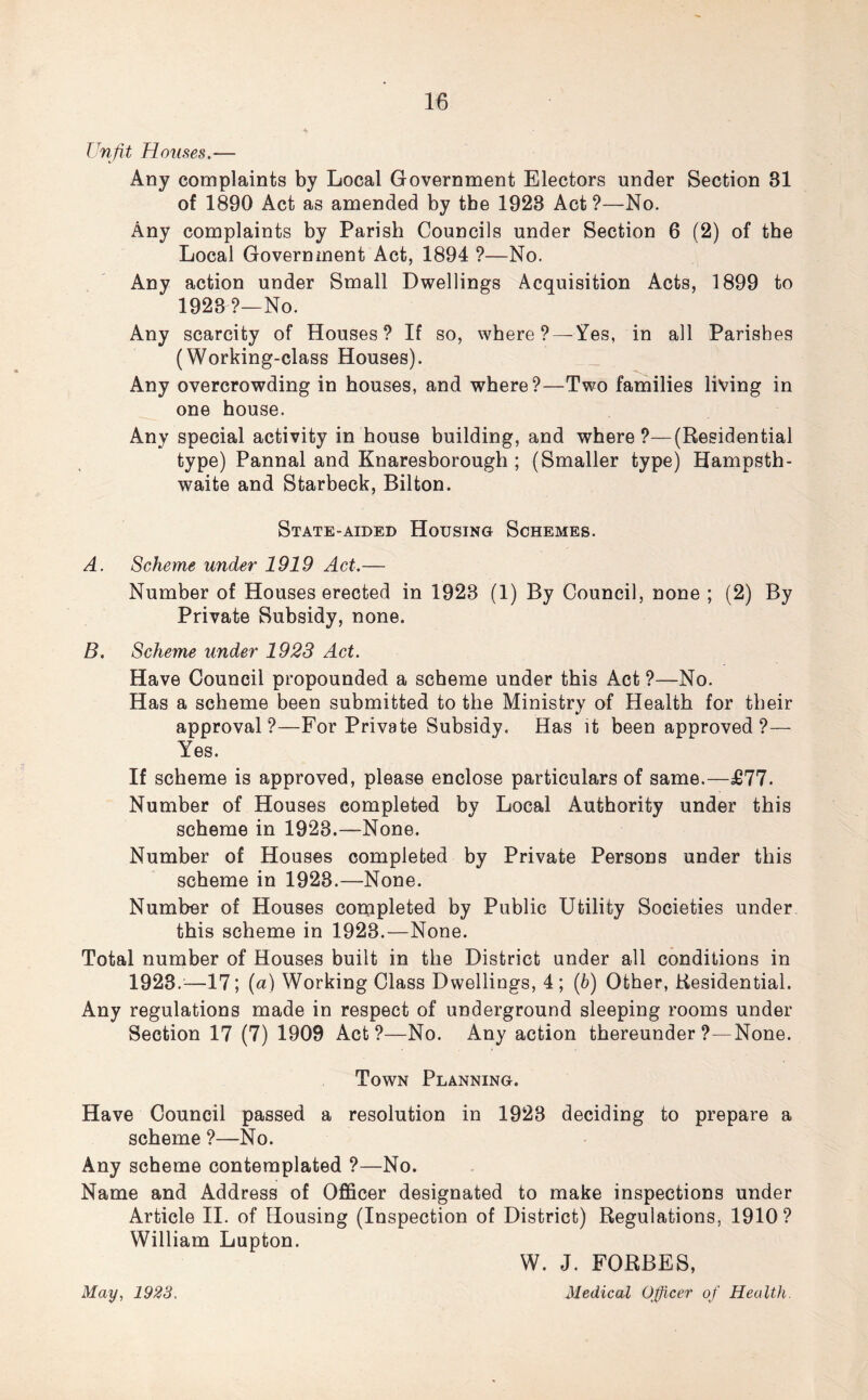 Unfit Houses.— Any complaints by Local Government Electors under Section 31 of 1890 Act as amended by tbe 1923 Act?—No. Any complaints by Parish Councils under Section 6 (2) of the Local Government Act, 1894 ?—No. Any action under Small Dwellings Acquisition Acts, 1899 to 1923?—No. Any scarcity of Houses? If so, where? — Yes, in all Parishes (Working-class Houses). Any overcrowding in houses, and where?—Two families living in one house. Any special activity in house building, and where?—(Residential type) Pannal and Knaresborough ; (Smaller type) Hampsth- waite and Starbeck, Bilton. State-aided Housing Schemes. A. Scheme under 1919 Act.— Number of Houses erected in 1923 (1) By Council, none ; (2) By Private Subsidy, none. B. Scheme under 1923 Act. Have Council propounded a scheme under this Act ?—No. Has a scheme been submitted to the Ministry of Health for their approval?—For Private Subsidy. Has it been approved ?— Yes. If scheme is approved, please enclose particulars of same.—£77. Number of Houses completed by Local Authority under this scheme in 1923.—None. Number of Houses completed by Private Persons under this scheme in 1923.—None. Number of Houses completed by Public Utility Societies under this scheme in 1923.—None. Total number of Houses built in the District under all conditions in 1923.—17; (a) Working Class Dwellings, 4 ; (6) Other, Residential. Any regulations made in respect of underground sleeping rooms under Section 17 (7) 1909 Act?—No. Any action thereunder?—None. Town Planning. Have Council passed a resolution in 1923 deciding to prepare a scheme ?—No. Any scheme contemplated ?—No. Name and Address of Officer designated to make inspections under Article II. of Housing (Inspection of District) Regulations, 1910? William Lupton. May, 1923. W. J. FORBES, Medical Officer of Health.