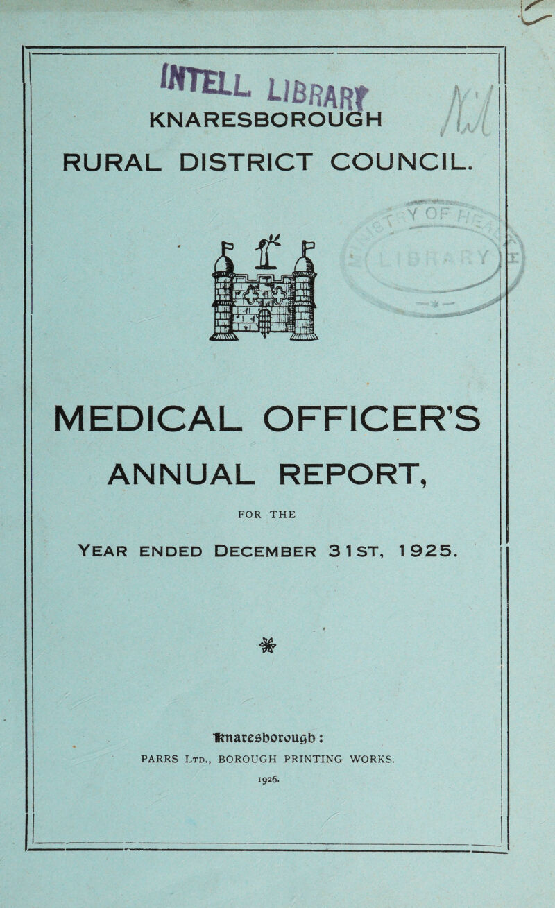 uBRARf A KNARESBOROUGH r RURAL DISTRICT COUNCIL. Y C MEDICAL OFFICER’S ANNUAL REPORT, FOR THE Year ended December 3 1st, 1925. # IRnaresborougb: PARRS Ltd., BOROUGH PRINTING WORKS. 1926.