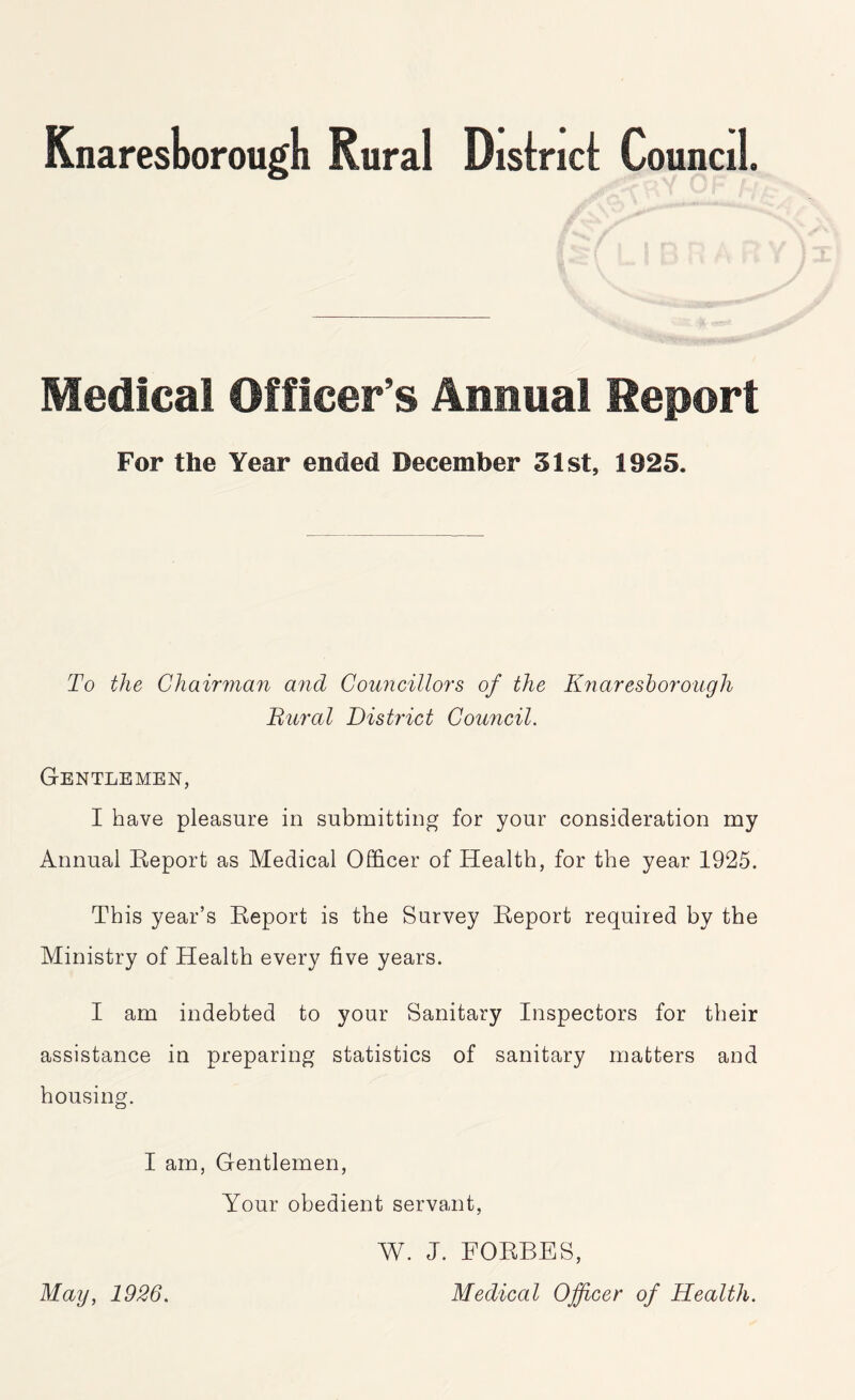 Knaresborough Rural Distnci Council. Medical Officer’s Annual Report For the Year ended December 31st, 1925. To the Chairman and Councillors of the Knaresborough Bural District Council. Gentlemen, I have pleasure in submitting for your consideration my Annual Report as Medical Officer of Health, for the year 1925. This year’s Report is the Survey Report required by the Ministry of Health every five years. I am indebted to your Sanitary Inspectors for their assistance in preparing statistics of sanitary matters and housing. I am, Gentlemen, Your obedient servant, May, 1926. W. J. FORBES, Medical Officer of Health.