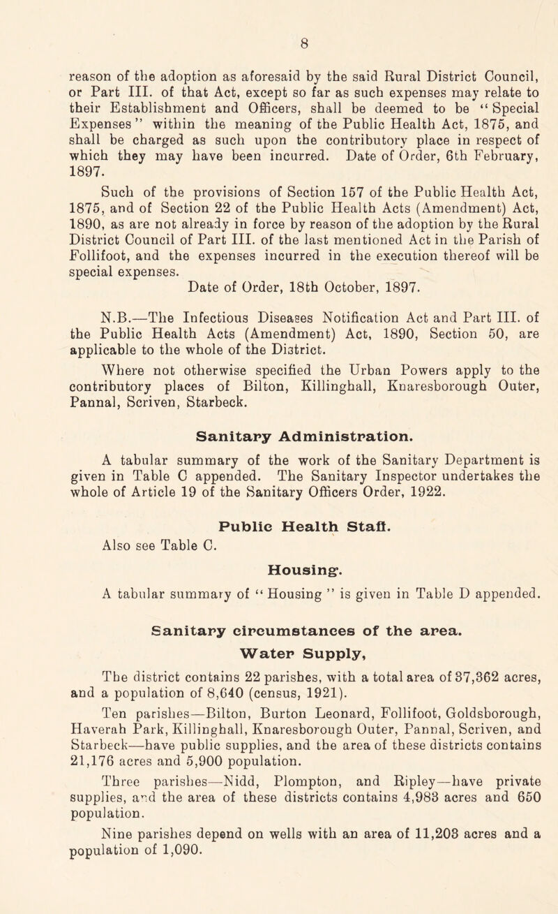 reason of the adoption as aforesaid by the said Rural District Council, or Part III. of that Act, except so far as such expenses may relate to their Establishment and Officers, shall be deemed to be “ Special Expenses” within the meaning of the Public Health Act, 1875, and shall be charged as such upon the contributory place in respect of which they may have been incurred. Date of Order, 6th February, 1897. Such of the provisions of Section 157 of the Public Health Act, 1875, and of Section 22 of the Public Health Acts (Amendment) Act, 1890, as are not already in force by reason of the adoption by the Rural District Council of Part III. of the last mentioned Act in the Parish of Follifoot, and the expenses incurred in the execution thereof will be special expenses. Date of Order, 18th October, 1897. N.B.—The Infectious Diseases Notification Act and Part III. of the Public Health Acts (Amendment) Act, 1890, Section 50, are applicable to the whole of the District. Where not otherwise specified the Urban Powers apply to the contributory places of Bilton, Killinghall, Knaresborough Outer, Pannal, Scriven, Starbeck. Sanitary Administration. A tabular summary of the work of the Sanitary Department is given in Table C appended. The Sanitary Inspector undertakes the whole of Article 19 of the Sanitary Officers Order, 1922. Public Health Staff. Also see Table C. Housing*. A tabular summary of “ Housing ” is given in Table D appended. Sanitary circumstances of the area. Water Supply, The district contains 22 parishes, with a total area of 87,362 acres, and a population of 8,640 (census, 1921). Ten parishes—Bilton, Burton Leonard, Follifoot, Goldsborough, Haverah Park, Killinghall, Knaresborough Outer, Pannal, Scriven, and Starbeck—have public supplies, and the area of these districts contains 21,176 acres and 5,900 population. Three parishes—-Nidd, Plompton, and Ripley—have private supplies, and the area of these districts contains 4,983 acres and 650 population. Nine parishes depend on wells with an area of 11,203 acres and a population of 1,090.