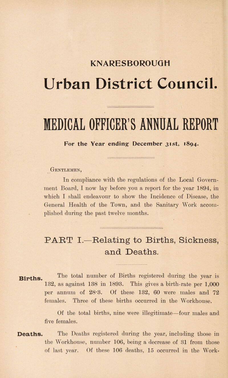 Urban District Council. MEDICAL OFFICER'S ANNUAL REPORT For the Year ending' December 31st, 1894. Gentlemen, In compliance with the regulations of the Local Govern- ment Board, I now lay before you a report for the year 1894, in which I shall endeavour to show the Incidence of Disease, the General Health of the Town, and the Sanitary Work accom- plished during the past twelve months. PART I.—Relating to Births, Sickness, and Deaths. Births. The total number of Births registered during the year is 182, as against 188 in 1898. This gives a birth-rate per 1,000 per annum of 28*8. Of these 182, 60 were males and 72 females. Three of these births occurred in the Workhouse. Of the total births, nine were illegitimate—four males and five females. Deaths. The Deaths registered during the year, including those in the Workhouse, number 106, being a decrease of 81 from those of last year. Of these 106 deaths, 15 occurred in the Work-