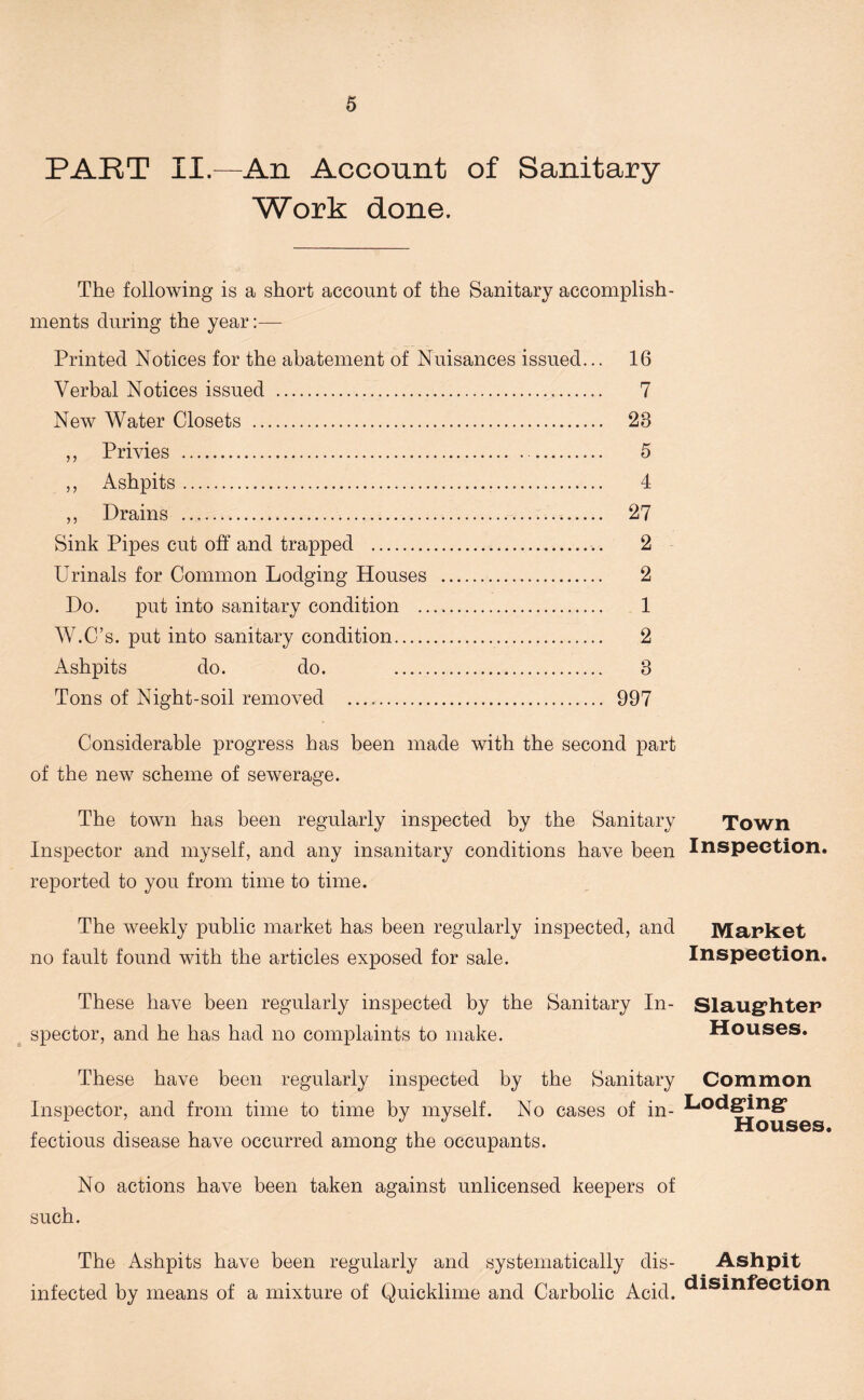 PART II.—An Account of Sanitary- Work done. The following is a short account of the Sanitary accomplish- ments during the year:— Printed Notices for the abatement of Nuisances issued... 16 Verbal Notices issued 7 New Water Closets 28 „ Privies 5 „ Ashpits 4 ,, Drains 27 Sink Pipes cut off and trapped .. 2 Urinals for Common Lodging Houses 2 Do. put into sanitary condition 1 W.C’s. put into sanitary condition 2 Ashpits do. do. 8 Tons of Night-soil removed 997 Considerable progress has been made with the second part of the new scheme of sewerage. The town has been regularly inspected by the Sanitary Inspector and myself, and any insanitary conditions have been reported to you from time to time. The weekly public market has been regularly inspected, and no fault found with the articles exposed for sale. These have been regularly inspected by the Sanitary In- spector, and he has had no complaints to make. These have been regularly inspected by the Sanitary Inspector, and from time to time by myself. No cases of in- fectious disease have occurred among the occupants. No actions have been taken against unlicensed keepers of such. The Ashpits have been regularly and systematically dis- infected by means of a mixture of Quicklime and Carbolic Acid. Town Inspection. Market Inspection. Slaughter Houses. Common Lodging Houses. Ashpit disinfection