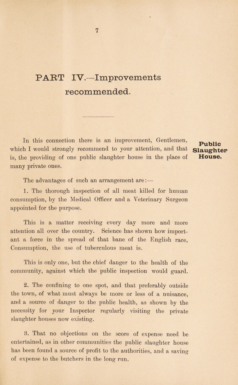 PART IV.—Improvements recommended. In this connection there is an improvement, Gentlemen, which I would strongly recommend to your attention, and that is, the providing of one public slaughter house in the place of many private ones. The advantages of such an arrangement are:— 1. The thorough inspection of all meat killed for human consumption, by the Medical Officer and a Veterinary Surgeon appointed for the purpose. This is a matter receiving every day more and more attention all over the country. Science has shown how import- ant a force in the spread of that bane of the English race, Consumption, the use of tuberculous meat is. This is only one, but the chief danger to the health of the community, against which the public inspection would guard. 2. The confining to one spot, and that preferably outside the town, of what must always be more or less of a nuisance, and a source of danger to the public health, as shown by the necessity for your Inspector regularly visiting the private slaughter houses now existing. 8. That no objections on the score of expense need be entertained, as in other communities the public slaughter house has been found a source of profit to the authorities, and a saving of expense to the butchers in the long run. Public Slaughter House.