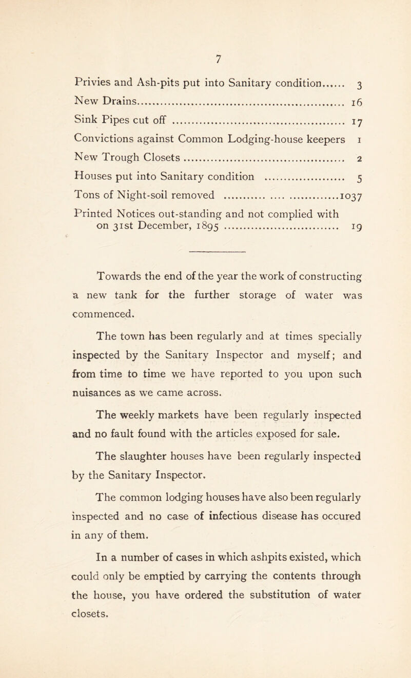 Privies and Ash-pits put into Sanitary condition. 3 New Drains 16 Sink Pipes cut off 17 Convictions against Common Lodging-house keepers 1 New Trough Closets 2 Houses put into Sanitary condition 5 Tons of Night-soil removed 1037 Printed Notices out-standing and not complied with on 31st December, 1895 19 Towards the end of the year the work of constructing a new tank for the further storage of water was commenced. The town has been regularly and at times specially inspected by the Sanitary Inspector and myself; and from time to time we have reported to you upon such nuisances as we came across. The weekly markets have been regularly inspected and no fault found with the articles exposed for sale. The slaughter houses have been regularly inspected by the Sanitary Inspector. The common lodging houses have also been regularly inspected and no case of infectious disease has occured in any of them. In a number of cases in which ashpits existed, which could only be emptied by carrying the contents through the house, you have ordered the substitution of water closets.