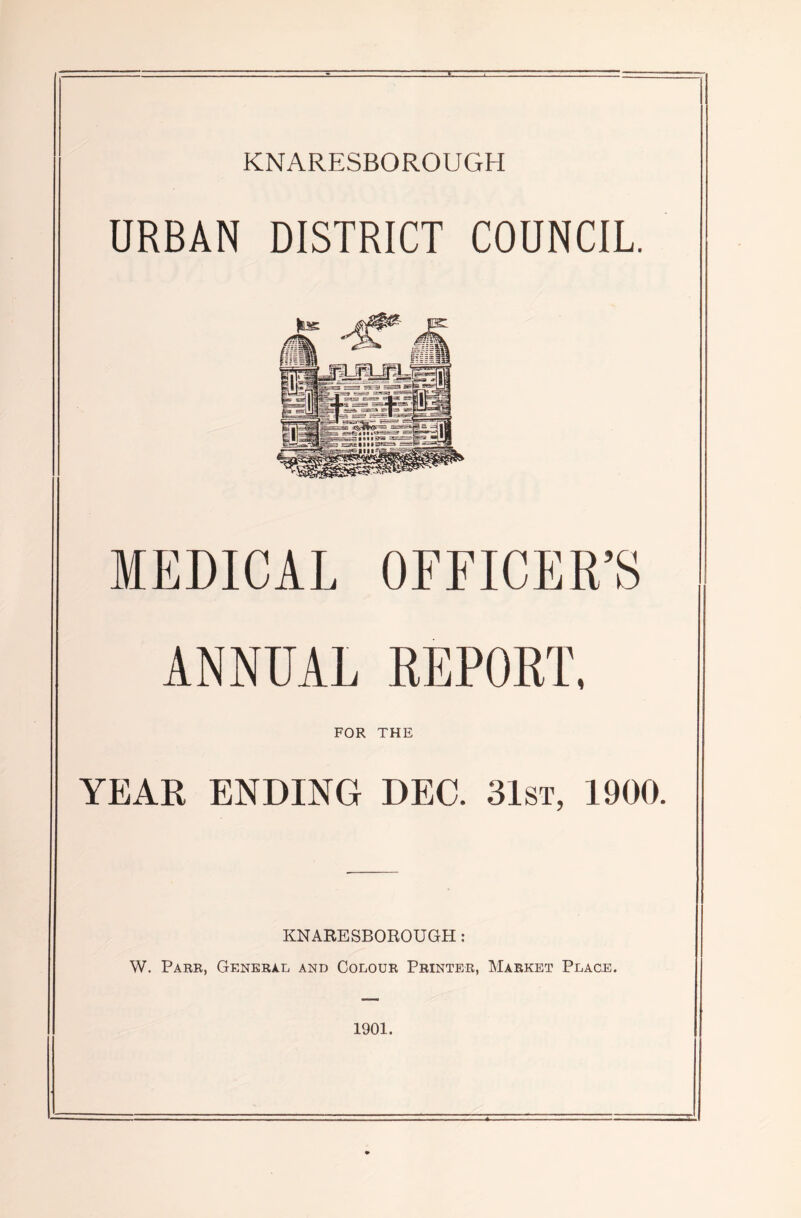 KNARESBOROUGH URBAN DISTRICT COUNCIL. MEDICAL OFFICER’S ANNUAL REPORT, FOR THE YEAR ENDING DEG 31st, 1900. KNARESBOROUGH : W. Parr, General and Colour Printer, Market Place. 1901.